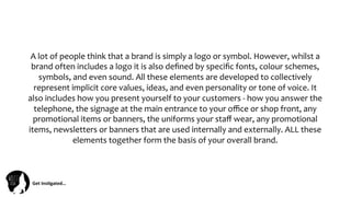Get	
  Ins(gated…	
  
A	
  lot	
  of	
  people	
  think	
  that	
  a	
  brand	
  is	
  simply	
  a	
  logo	
  or	
  symbol.	
  However,	
  whilst	
  a	
  
brand	
  often	
  includes	
  a	
  logo	
  it	
  is	
  also	
  deﬁned	
  by	
  speciﬁc	
  fonts,	
  colour	
  schemes,	
  
symbols,	
  and	
  even	
  sound.	
  All	
  these	
  elements	
  are	
  developed	
  to	
  collectively	
  
represent	
  implicit	
  core	
  values,	
  ideas,	
  and	
  even	
  personality	
  or	
  tone	
  of	
  voice.	
  It	
  
also	
  includes	
  how	
  you	
  present	
  yourself	
  to	
  your	
  customers	
  -­‐	
  how	
  you	
  answer	
  the	
  
telephone,	
  the	
  signage	
  at	
  the	
  main	
  entrance	
  to	
  your	
  oﬃce	
  or	
  shop	
  front,	
  any	
  
promotional	
  items	
  or	
  banners,	
  the	
  uniforms	
  your	
  staﬀ	
  wear,	
  any	
  promotional	
  
items,	
  newsletters	
  or	
  banners	
  that	
  are	
  used	
  internally	
  and	
  externally.	
  ALL	
  these	
  
elements	
  together	
  form	
  the	
  basis	
  of	
  your	
  overall	
  brand.	
  
 