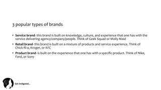 Get	
  Ins(gated…	
  
3	
  popular	
  types	
  of	
  brands	
  	
  
•  Service	
  brand-­‐	
  this	
  brand	
  is	
  built	
  on	
  knowledge,	
  culture,	
  and	
  experience	
  that	
  one	
  has	
  with	
  the	
  
service	
  delivering	
  agency/company/people.	
  Think	
  of	
  Geek	
  Squad	
  or	
  Molly	
  Maid	
  
•  Retail	
  brand-­‐	
  this	
  brand	
  is	
  built	
  on	
  a	
  mixture	
  of	
  products	
  and	
  service	
  experience.	
  Think	
  of	
  
Chick-­‐ﬁl-­‐a,	
  Kroger,	
  or	
  KFC	
  
•  Product	
  brand-­‐	
  is	
  built	
  on	
  the	
  experience	
  that	
  one	
  has	
  with	
  a	
  speciﬁc	
  product.	
  Think	
  of	
  Nike,	
  
Ford,	
  or	
  Sony	
  
 