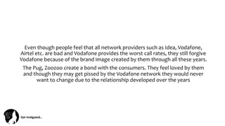 Get	
  Ins(gated…	
  
Even	
  though	
  people	
  feel	
  that	
  all	
  network	
  providers	
  such	
  as	
  Idea,	
  Vodafone,	
  
Airtel	
  etc.	
  are	
  bad	
  and	
  Vodafone	
  provides	
  the	
  worst	
  call	
  rates,	
  they	
  still	
  forgive	
  
Vodafone	
  because	
  of	
  the	
  brand	
  image	
  created	
  by	
  them	
  through	
  all	
  these	
  years.	
  
The	
  Pug,	
  Zoozoo	
  create	
  a	
  bond	
  with	
  the	
  consumers.	
  They	
  feel	
  loved	
  by	
  them	
  
and	
  though	
  they	
  may	
  get	
  pissed	
  by	
  the	
  Vodafone	
  network	
  they	
  would	
  never	
  
want	
  to	
  change	
  due	
  to	
  the	
  relationship	
  developed	
  over	
  the	
  years	
  
 