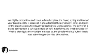 Get	
  Ins(gated…	
  
In	
  a	
  highly	
  competitive	
  and	
  visual	
  led	
  market	
  place	
  the	
  'look',	
  styling	
  and	
  tone	
  of	
  
your	
  brand	
  identity	
  is	
  essential.	
  It	
  should	
  reﬂect	
  the	
  personality,	
  ethos	
  and	
  spirit	
  
of	
  the	
  organisation	
  while	
  visually	
  appealing	
  to	
  a	
  wide	
  audience.	
  The	
  power	
  of	
  a	
  
brand	
  derives	
  from	
  a	
  curious	
  mixture	
  of	
  how	
  it	
  performs	
  and	
  what	
  it	
  stands	
  for.	
  
When	
  a	
  brand	
  gets	
  the	
  mix	
  right	
  it	
  makes	
  us,	
  the	
  people	
  who	
  buy	
  it,	
  feel	
  that	
  it	
  
adds	
  something	
  to	
  our	
  idea	
  of	
  ourselves.	
  
 