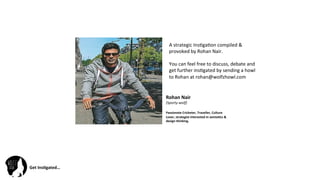 Get	
  Ins(gated…	
  
Rohan	
  Nair	
  	
  
(Sporty-­‐wolf)	
  
	
  
Passionate	
  Cricketer,	
  Traveller,	
  Culture	
  
Lover,	
  strategist	
  interested	
  in	
  semio(cs	
  &	
  
design	
  thinking.	
  
A	
  strategic	
  Ins@ga@on	
  compiled	
  &	
  
provoked	
  by	
  Rohan	
  Nair.	
  
	
  
You	
  can	
  feel	
  free	
  to	
  discuss,	
  debate	
  and	
  
get	
  further	
  ins@gated	
  by	
  sending	
  a	
  howl	
  
to	
  Rohan	
  at	
  rohan@wolfzhowl.com	
  
 