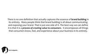 Get	
  Ins(gated…	
  
There	
  is	
  no	
  one	
  deﬁnition	
  that	
  actually	
  captures	
  the	
  essence	
  of	
  brand	
  building	
  in	
  
its	
  entirety.	
  	
  Many	
  people	
  think	
  that	
  brand	
  building	
  is	
  all	
  about	
  communicating	
  
and	
  exposing	
  your	
  brand.	
  That	
  is	
  just	
  one	
  side	
  of	
  it.	
  The	
  best	
  way	
  we	
  can	
  deﬁne	
  
it	
  is	
  that	
  it	
  is	
  a	
  process	
  of	
  creating	
  value	
  to	
  consumers.	
  	
  It	
  encompasses	
  all	
  things	
  
that	
  consumers	
  know,	
  feel,	
  and	
  experience	
  about	
  your	
  business	
  in	
  its	
  entirety.	
  
 