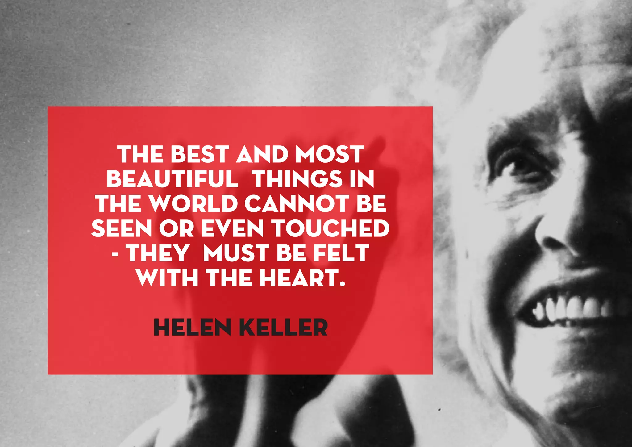 The best and most
beautiful things in
the world cannot be
seen or even touched
- they must be felt
with the heart.
Helen Keller