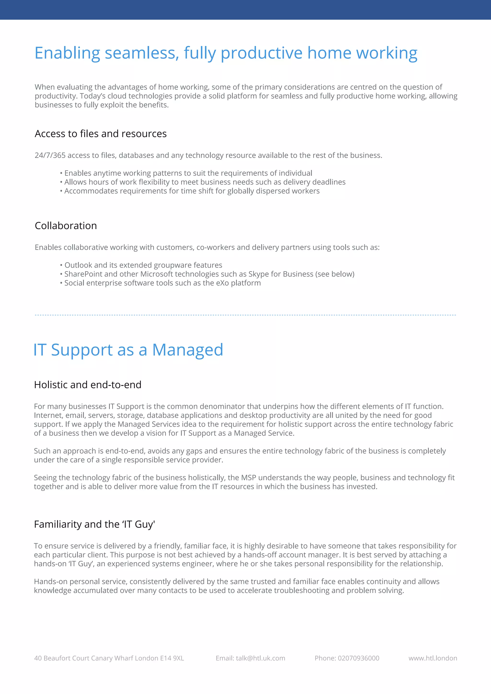 Enabling seamless, fully productive home working
40 Beaufort Court Canary Wharf London E14 9XL Email: talk@htl.uk.com Phone: 02070936000 www.htl.london
When evaluating the advantages of home working, some of the primary considerations are centred on the question of
productivity. Today’s cloud technologies provide a solid platform for seamless and fully productive home working, allowing
businesses to fully exploit the beneﬁts.
Access to ﬁles and resources
24/7/365 access to ﬁles, databases and any technology resource available to the rest of the business.
• Enables anytime working patterns to suit the requirements of individual
• Allows hours of work ﬂexibility to meet business needs such as delivery deadlines
• Accommodates requirements for time shift for globally dispersed workers
Collaboration
Enables collaborative working with customers, co-workers and delivery partners using tools such as:
• Outlook and its extended groupware features
• SharePoint and other Microsoft technologies such as Skype for Business (see below)
• Social enterprise software tools such as the eXo platform
IT Support as a Managed
Holistic and end-to-end
For many businesses IT Support is the common denominator that underpins how the diﬀerent elements of IT function.
Internet, email, servers, storage, database applications and desktop productivity are all united by the need for good
support. If we apply the Managed Services idea to the requirement for holistic support across the entire technology fabric
of a business then we develop a vision for IT Support as a Managed Service.
Such an approach is end-to-end, avoids any gaps and ensures the entire technology fabric of the business is completely
under the care of a single responsible service provider.
Seeing the technology fabric of the business holistically, the MSP understands the way people, business and technology ﬁt
together and is able to deliver more value from the IT resources in which the business has invested.
Familiarity and the ‘IT Guy'
To ensure service is delivered by a friendly, familiar face, it is highly desirable to have someone that takes responsibility for
each particular client. This purpose is not best achieved by a hands-oﬀ account manager. It is best served by attaching a
hands-on ‘IT Guy’, an experienced systems engineer, where he or she takes personal responsibility for the relationship.
Hands-on personal service, consistently delivered by the same trusted and familiar face enables continuity and allows
knowledge accumulated over many contacts to be used to accelerate troubleshooting and problem solving.
 