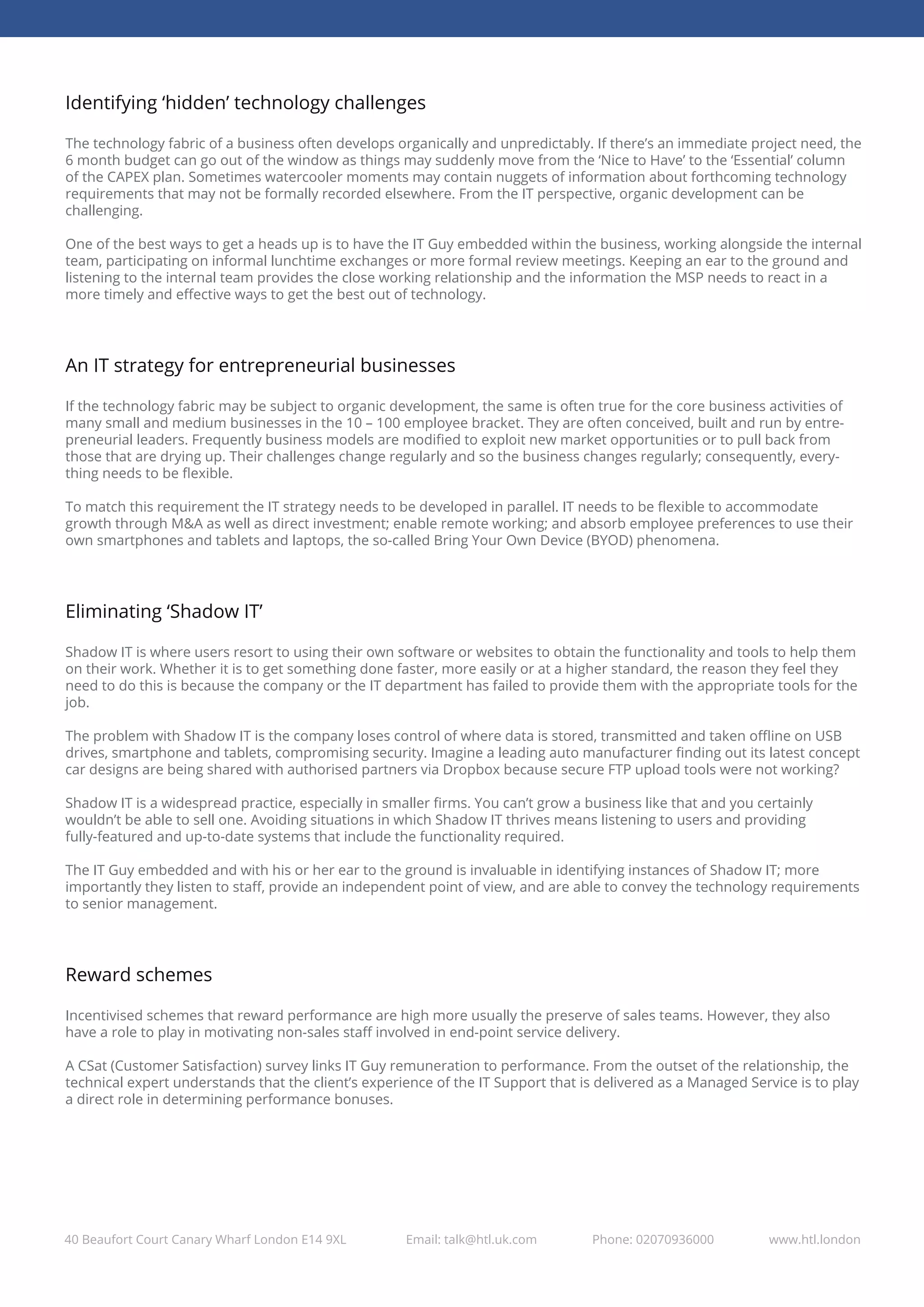 40 Beaufort Court Canary Wharf London E14 9XL Email: talk@htl.uk.com Phone: 02070936000 www.htl.london
Identifying ‘hidden’ technology challenges
The technology fabric of a business often develops organically and unpredictably. If there’s an immediate project need, the
6 month budget can go out of the window as things may suddenly move from the ‘Nice to Have’ to the ‘Essential’ column
of the CAPEX plan. Sometimes watercooler moments may contain nuggets of information about forthcoming technology
requirements that may not be formally recorded elsewhere. From the IT perspective, organic development can be
challenging.
One of the best ways to get a heads up is to have the IT Guy embedded within the business, working alongside the internal
team, participating on informal lunchtime exchanges or more formal review meetings. Keeping an ear to the ground and
listening to the internal team provides the close working relationship and the information the MSP needs to react in a
more timely and eﬀective ways to get the best out of technology.
An IT strategy for entrepreneurial businesses
If the technology fabric may be subject to organic development, the same is often true for the core business activities of
many small and medium businesses in the 10 – 100 employee bracket. They are often conceived, built and run by entre-
preneurial leaders. Frequently business models are modiﬁed to exploit new market opportunities or to pull back from
those that are drying up. Their challenges change regularly and so the business changes regularly; consequently, every-
thing needs to be ﬂexible.
To match this requirement the IT strategy needs to be developed in parallel. IT needs to be ﬂexible to accommodate
growth through M&A as well as direct investment; enable remote working; and absorb employee preferences to use their
own smartphones and tablets and laptops, the so-called Bring Your Own Device (BYOD) phenomena.
Eliminating ‘Shadow IT’
Shadow IT is where users resort to using their own software or websites to obtain the functionality and tools to help them
on their work. Whether it is to get something done faster, more easily or at a higher standard, the reason they feel they
need to do this is because the company or the IT department has failed to provide them with the appropriate tools for the
job.
The problem with Shadow IT is the company loses control of where data is stored, transmitted and taken oﬄine on USB
drives, smartphone and tablets, compromising security. Imagine a leading auto manufacturer ﬁnding out its latest concept
car designs are being shared with authorised partners via Dropbox because secure FTP upload tools were not working?
Shadow IT is a widespread practice, especially in smaller ﬁrms. You can’t grow a business like that and you certainly
wouldn’t be able to sell one. Avoiding situations in which Shadow IT thrives means listening to users and providing
fully-featured and up-to-date systems that include the functionality required.
The IT Guy embedded and with his or her ear to the ground is invaluable in identifying instances of Shadow IT; more
importantly they listen to staﬀ, provide an independent point of view, and are able to convey the technology requirements
to senior management.
Reward schemes
Incentivised schemes that reward performance are high more usually the preserve of sales teams. However, they also
have a role to play in motivating non-sales staﬀ involved in end-point service delivery.
A CSat (Customer Satisfaction) survey links IT Guy remuneration to performance. From the outset of the relationship, the
technical expert understands that the client’s experience of the IT Support that is delivered as a Managed Service is to play
a direct role in determining performance bonuses.
 