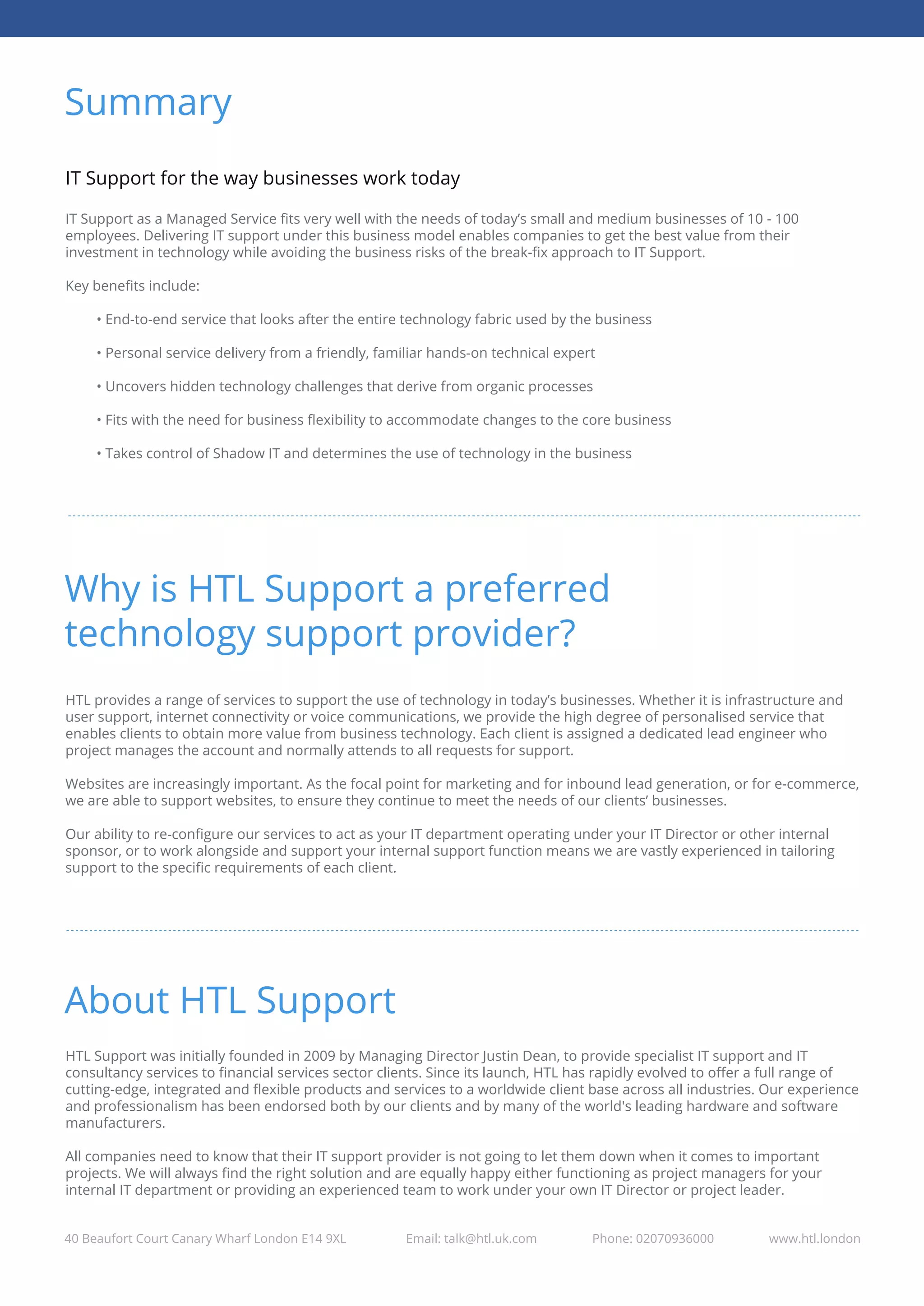 Summary
40 Beaufort Court Canary Wharf London E14 9XL Email: talk@htl.uk.com Phone: 02070936000 www.htl.london
IT Support for the way businesses work today
IT Support as a Managed Service ﬁts very well with the needs of today’s small and medium businesses of 10 - 100
employees. Delivering IT support under this business model enables companies to get the best value from their
investment in technology while avoiding the business risks of the break-ﬁx approach to IT Support.
Key beneﬁts include:
• End-to-end service that looks after the entire technology fabric used by the business
• Personal service delivery from a friendly, familiar hands-on technical expert
• Uncovers hidden technology challenges that derive from organic processes
• Fits with the need for business ﬂexibility to accommodate changes to the core business
• Takes control of Shadow IT and determines the use of technology in the business
Why is HTL Support a preferred
technology support provider?
HTL provides a range of services to support the use of technology in today’s businesses. Whether it is infrastructure and
user support, internet connectivity or voice communications, we provide the high degree of personalised service that
enables clients to obtain more value from business technology. Each client is assigned a dedicated lead engineer who
project manages the account and normally attends to all requests for support.
Websites are increasingly important. As the focal point for marketing and for inbound lead generation, or for e-commerce,
we are able to support websites, to ensure they continue to meet the needs of our clients’ businesses.
Our ability to re-conﬁgure our services to act as your IT department operating under your IT Director or other internal
sponsor, or to work alongside and support your internal support function means we are vastly experienced in tailoring
support to the speciﬁc requirements of each client.
About HTL Support
HTL Support was initially founded in 2009 by Managing Director Justin Dean, to provide specialist IT support and IT
consultancy services to ﬁnancial services sector clients. Since its launch, HTL has rapidly evolved to oﬀer a full range of
cutting-edge, integrated and ﬂexible products and services to a worldwide client base across all industries. Our experience
and professionalism has been endorsed both by our clients and by many of the world's leading hardware and software
manufacturers.
All companies need to know that their IT support provider is not going to let them down when it comes to important
projects. We will always ﬁnd the right solution and are equally happy either functioning as project managers for your
internal IT department or providing an experienced team to work under your own IT Director or project leader.
 