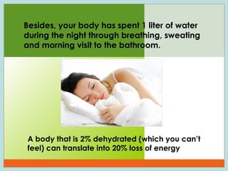 Besides, your body has spent 1 liter of water
during the night through breathing, sweating
and morning visit to the bathroom.

A body that is 2% dehydrated (which you can’t
feel) can translate into 20% loss of energy
41

 