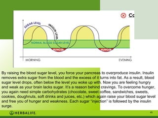 By raising the blood sugar level, you force your pancreas to overproduce insulin. Insulin
removes extra sugar from the blood and the excess of it turns into fat. As a result, blood
sugar level drops, often below the level you woke up with. Now you are feeling hungry
and weak as your brain lacks sugar. It’s a reason behind cravings. To overcome hunger,
you again need simple carbohydrates (chocolate, sweet coffee, sandwiches, sweets,
cookies, doughnuts, soft drinks and juices, etc.) which again raise your blood sugar level
and free you of hunger and weakness. Each sugar “injection” is followed by the insulin
surge.
45

 