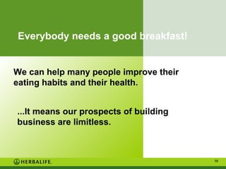 Everybody needs a good breakfast!

We can help many people improve their
eating habits and their health.
...It means our prospects of building
business are limitless.

58

 