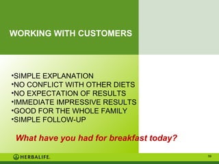 WORKING WITH CUSTOMERS

•SIMPLE EXPLANATION
•NO CONFLICT WITH OTHER DIETS
•NO EXPECTATION OF RESULTS
•IMMEDIATE IMPRESSIVE RESULTS
•GOOD FOR THE WHOLE FAMILY
•SIMPLE FOLLOW-UP

What have you had for breakfast today?
59

 