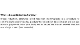 What is Breast Reduction Surgery?
Breast reduction, otherwise called reduction mammaplasty, is a procedure to
remove abundance breast fat, glandular tissue and skin to accomplish a breast size
more in proportion with your body and to lessen the distress related with too
much large breasts (macromastia).
 