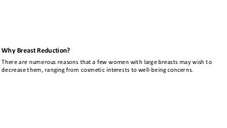 Why Breast Reduction?
There are numerous reasons that a few women with large breasts may wish to
decrease them, ranging from cosmetic interests to well-being concerns.
 