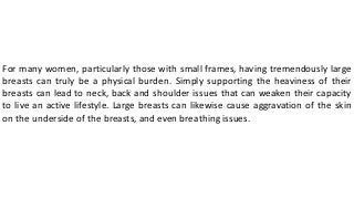 For many women, particularly those with small frames, having tremendously large
breasts can truly be a physical burden. Simply supporting the heaviness of their
breasts can lead to neck, back and shoulder issues that can weaken their capacity
to live an active lifestyle. Large breasts can likewise cause aggravation of the skin
on the underside of the breasts, and even breathing issues.
 