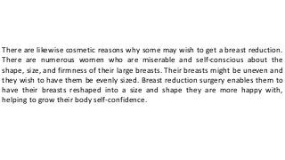 There are likewise cosmetic reasons why some may wish to get a breast reduction.
There are numerous women who are miserable and self-conscious about the
shape, size, and firmness of their large breasts. Their breasts might be uneven and
they wish to have them be evenly sized. Breast reduction surgery enables them to
have their breasts reshaped into a size and shape they are more happy with,
helping to grow their body self-confidence.
 