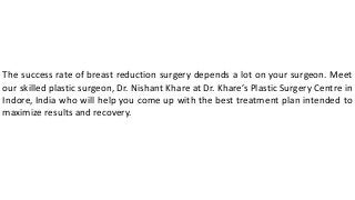 The success rate of breast reduction surgery depends a lot on your surgeon. Meet
our skilled plastic surgeon, Dr. Nishant Khare at Dr. Khare’s Plastic Surgery Centre in
Indore, India who will help you come up with the best treatment plan intended to
maximize results and recovery.
 