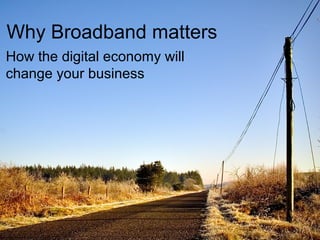 Why Broadband matters
How the digital economy will
change your business
 
