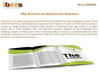+91-11- 47098755
Why Brochures are Important for Businesses
A brochure is an informative paper document that can be folded into a flyer, pamphlet or leaflet. These
printed documents are advertising pieces largely used to introduce a company or inform about products or
services to a target audience. A brochure often includes a tri-fold layout with page inserts or a booklet
format. Big or small companies often use descriptive brochures designed by any professional print
designing company of India as part of their marketing strategy. A brochure is especially helpful for small
companies to generate business opportunities. Here are a few factors that will tell you why professional
brochures are important for a business.
 