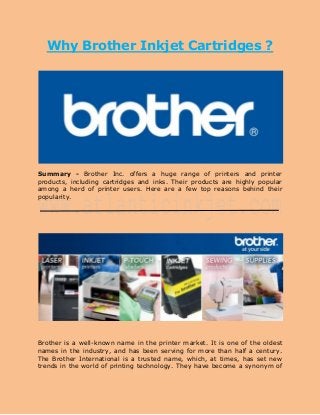 Why Brother Inkjet Cartridges ?

Summary - Brother Inc. offers a huge range of printers and printer
products, including cartridges and inks. Their products are highly popular
among a herd of printer users. Here are a few top reasons behind their
popularity.

Brother is a well-known name in the printer market. It is one of the oldest
names in the industry, and has been serving for more than half a century.
The Brother International is a trusted name, which, at times, has set new
trends in the world of printing technology. They have become a synonym of

 