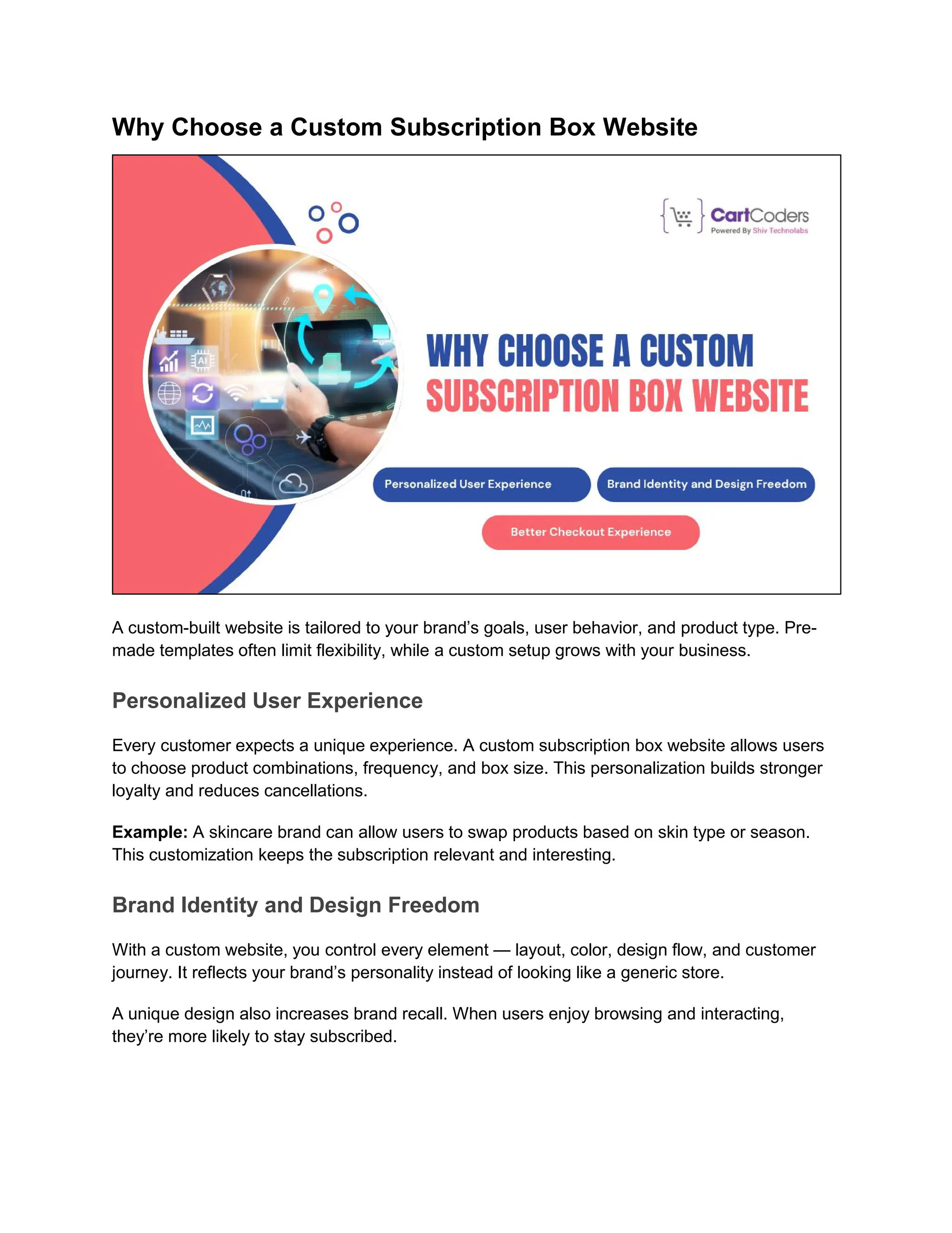 Why Choose a Custom Subscription Box Website
A custom-built website is tailored to your brand’s goals, user behavior, and product type. Pre-
made templates often limit flexibility, while a custom setup grows with your business.
Personalized User Experience
Every customer expects a unique experience. A custom subscription box website allows users
to choose product combinations, frequency, and box size. This personalization builds stronger
loyalty and reduces cancellations.
Example: A skincare brand can allow users to swap products based on skin type or season.
This customization keeps the subscription relevant and interesting.
Brand Identity and Design Freedom
With a custom website, you control every element — layout, color, design flow, and customer
journey. It reflects your brand’s personality instead of looking like a generic store.
A unique design also increases brand recall. When users enjoy browsing and interacting,
they’re more likely to stay subscribed.
 