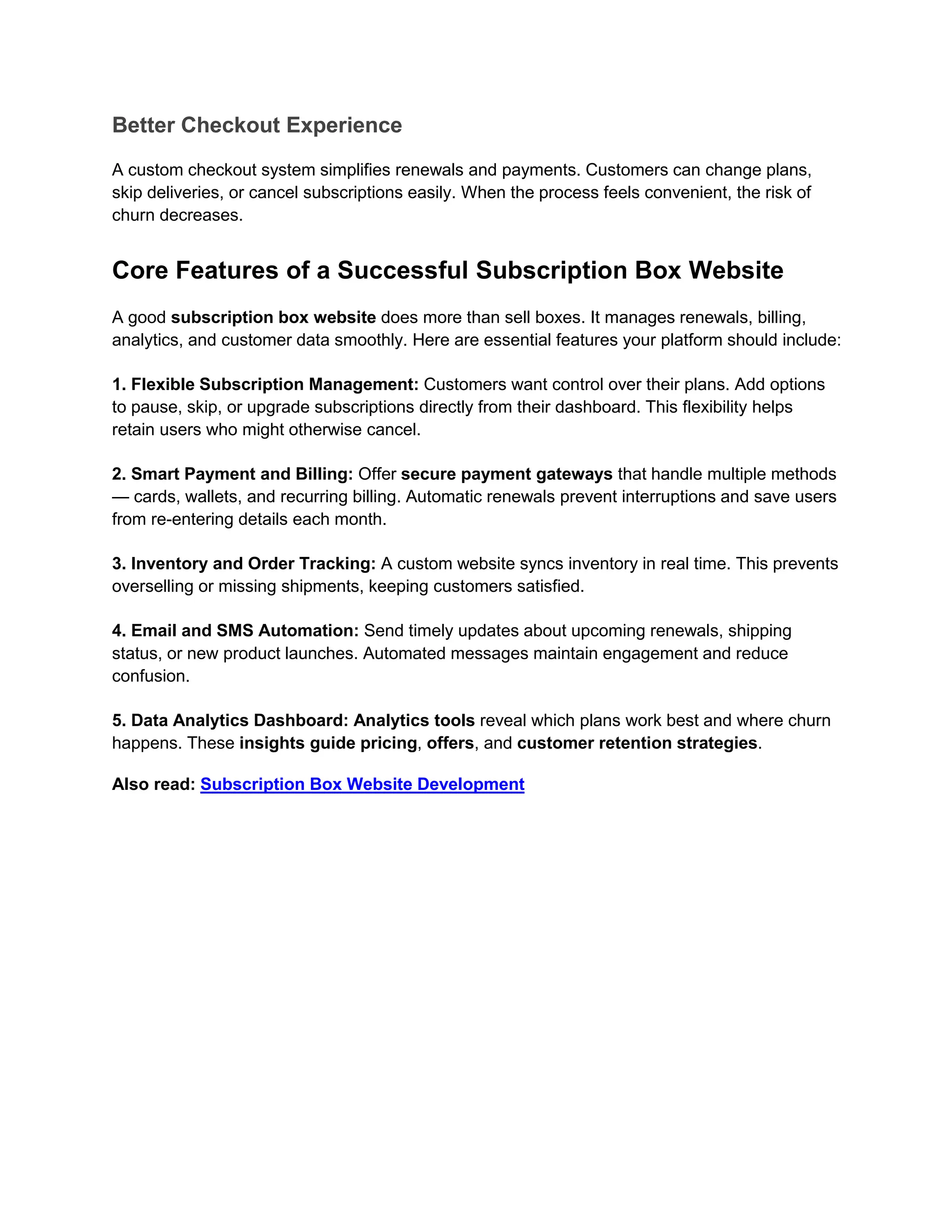 Better Checkout Experience
A custom checkout system simplifies renewals and payments. Customers can change plans,
skip deliveries, or cancel subscriptions easily. When the process feels convenient, the risk of
churn decreases.
Core Features of a Successful Subscription Box Website
A good subscription box website does more than sell boxes. It manages renewals, billing,
analytics, and customer data smoothly. Here are essential features your platform should include:
1. Flexible Subscription Management: Customers want control over their plans. Add options
to pause, skip, or upgrade subscriptions directly from their dashboard. This flexibility helps
retain users who might otherwise cancel.
2. Smart Payment and Billing: Offer secure payment gateways that handle multiple methods
— cards, wallets, and recurring billing. Automatic renewals prevent interruptions and save users
from re-entering details each month.
3. Inventory and Order Tracking: A custom website syncs inventory in real time. This prevents
overselling or missing shipments, keeping customers satisfied.
4. Email and SMS Automation: Send timely updates about upcoming renewals, shipping
status, or new product launches. Automated messages maintain engagement and reduce
confusion.
5. Data Analytics Dashboard: Analytics tools reveal which plans work best and where churn
happens. These insights guide pricing, offers, and customer retention strategies.
Also read: Subscription Box Website Development
 