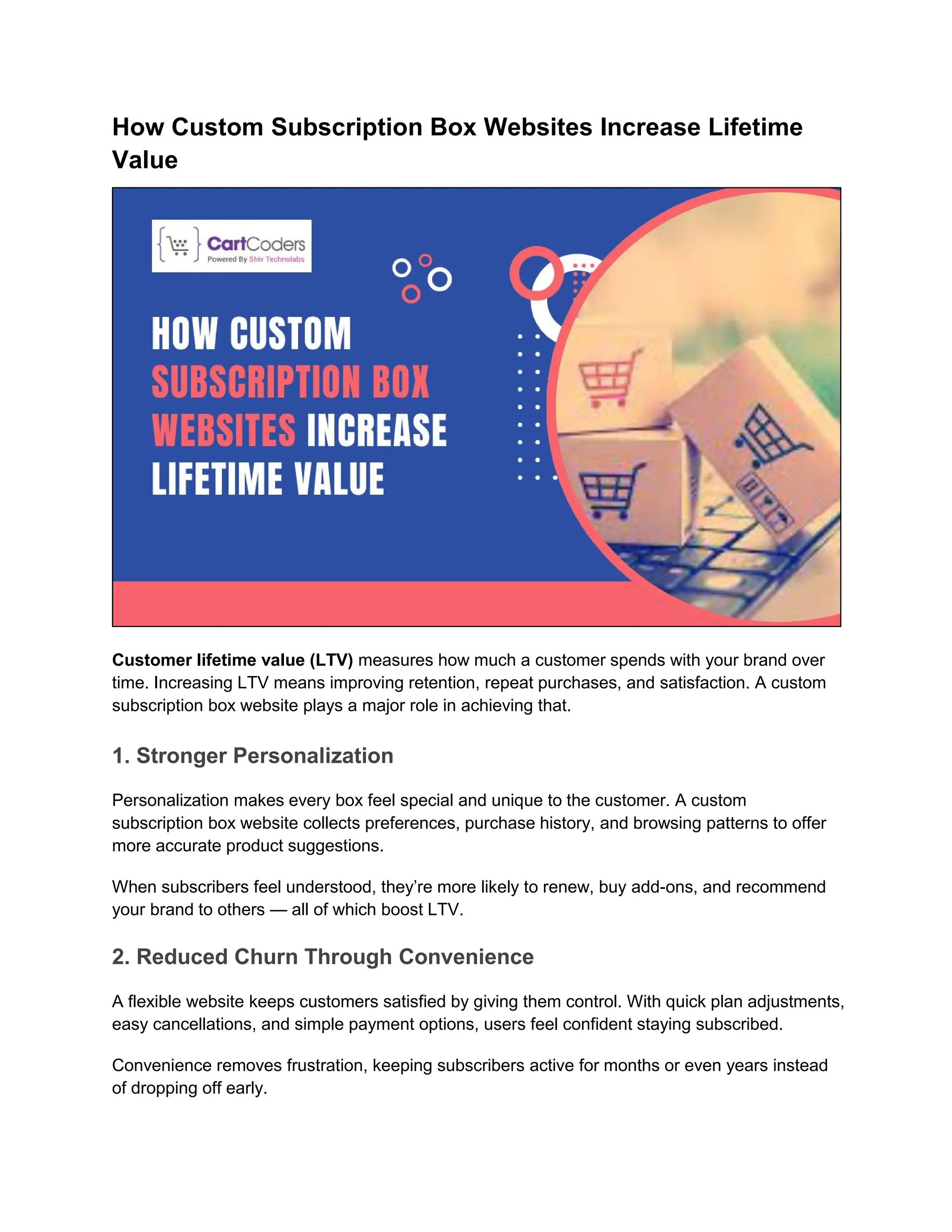 How Custom Subscription Box Websites Increase Lifetime
Value
Customer lifetime value (LTV) measures how much a customer spends with your brand over
time. Increasing LTV means improving retention, repeat purchases, and satisfaction. A custom
subscription box website plays a major role in achieving that.
1. Stronger Personalization
Personalization makes every box feel special and unique to the customer. A custom
subscription box website collects preferences, purchase history, and browsing patterns to offer
more accurate product suggestions.
When subscribers feel understood, they’re more likely to renew, buy add-ons, and recommend
your brand to others — all of which boost LTV.
2. Reduced Churn Through Convenience
A flexible website keeps customers satisfied by giving them control. With quick plan adjustments,
easy cancellations, and simple payment options, users feel confident staying subscribed.
Convenience removes frustration, keeping subscribers active for months or even years instead
of dropping off early.
 