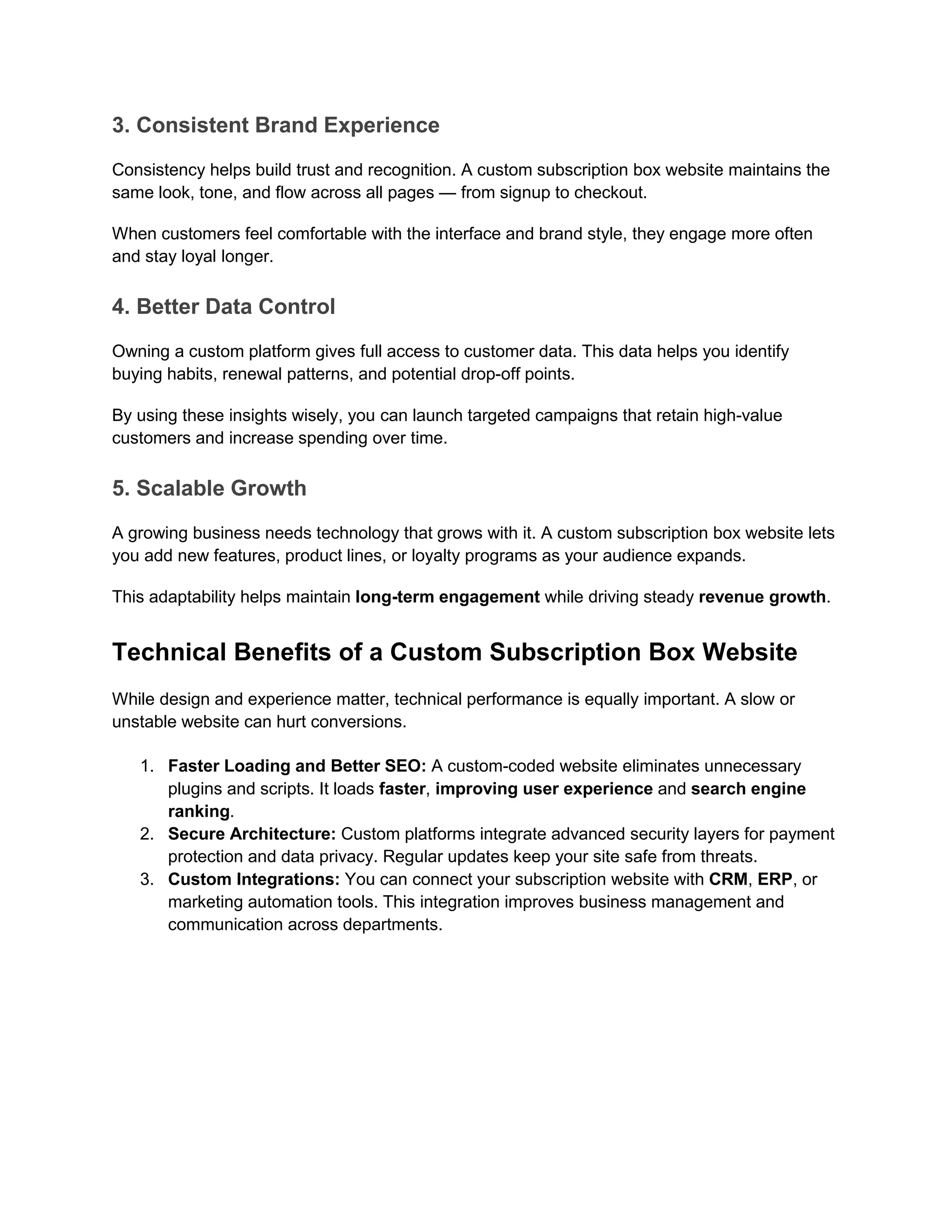 3. Consistent Brand Experience
Consistency helps build trust and recognition. A custom subscription box website maintains the
same look, tone, and flow across all pages — from signup to checkout.
When customers feel comfortable with the interface and brand style, they engage more often
and stay loyal longer.
4. Better Data Control
Owning a custom platform gives full access to customer data. This data helps you identify
buying habits, renewal patterns, and potential drop-off points.
By using these insights wisely, you can launch targeted campaigns that retain high-value
customers and increase spending over time.
5. Scalable Growth
A growing business needs technology that grows with it. A custom subscription box website lets
you add new features, product lines, or loyalty programs as your audience expands.
This adaptability helps maintain long-term engagement while driving steady revenue growth.
Technical Benefits of a Custom Subscription Box Website
While design and experience matter, technical performance is equally important. A slow or
unstable website can hurt conversions.
1. Faster Loading and Better SEO: A custom-coded website eliminates unnecessary
plugins and scripts. It loads faster, improving user experience and search engine
ranking.
2. Secure Architecture: Custom platforms integrate advanced security layers for payment
protection and data privacy. Regular updates keep your site safe from threats.
3. Custom Integrations: You can connect your subscription website with CRM, ERP, or
marketing automation tools. This integration improves business management and
communication across departments.
 