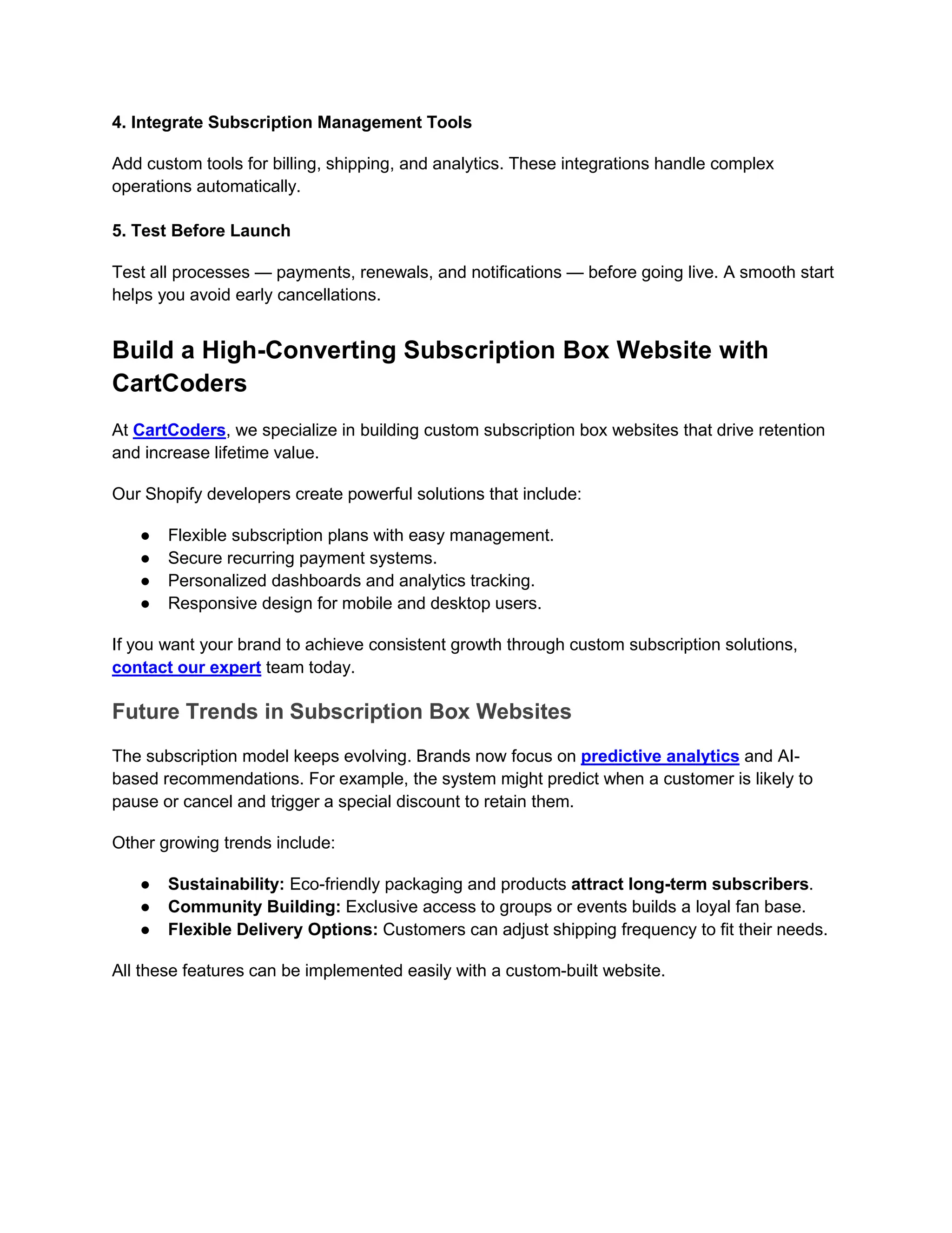 4. Integrate Subscription Management Tools
Add custom tools for billing, shipping, and analytics. These integrations handle complex
operations automatically.
5. Test Before Launch
Test all processes — payments, renewals, and notifications — before going live. A smooth start
helps you avoid early cancellations.
Build a High-Converting Subscription Box Website with
CartCoders
At CartCoders, we specialize in building custom subscription box websites that drive retention
and increase lifetime value.
Our Shopify developers create powerful solutions that include:
● Flexible subscription plans with easy management.
● Secure recurring payment systems.
● Personalized dashboards and analytics tracking.
● Responsive design for mobile and desktop users.
If you want your brand to achieve consistent growth through custom subscription solutions,
contact our expert team today.
Future Trends in Subscription Box Websites
The subscription model keeps evolving. Brands now focus on predictive analytics and AI-
based recommendations. For example, the system might predict when a customer is likely to
pause or cancel and trigger a special discount to retain them.
Other growing trends include:
● Sustainability: Eco-friendly packaging and products attract long-term subscribers.
● Community Building: Exclusive access to groups or events builds a loyal fan base.
● Flexible Delivery Options: Customers can adjust shipping frequency to fit their needs.
All these features can be implemented easily with a custom-built website.
 