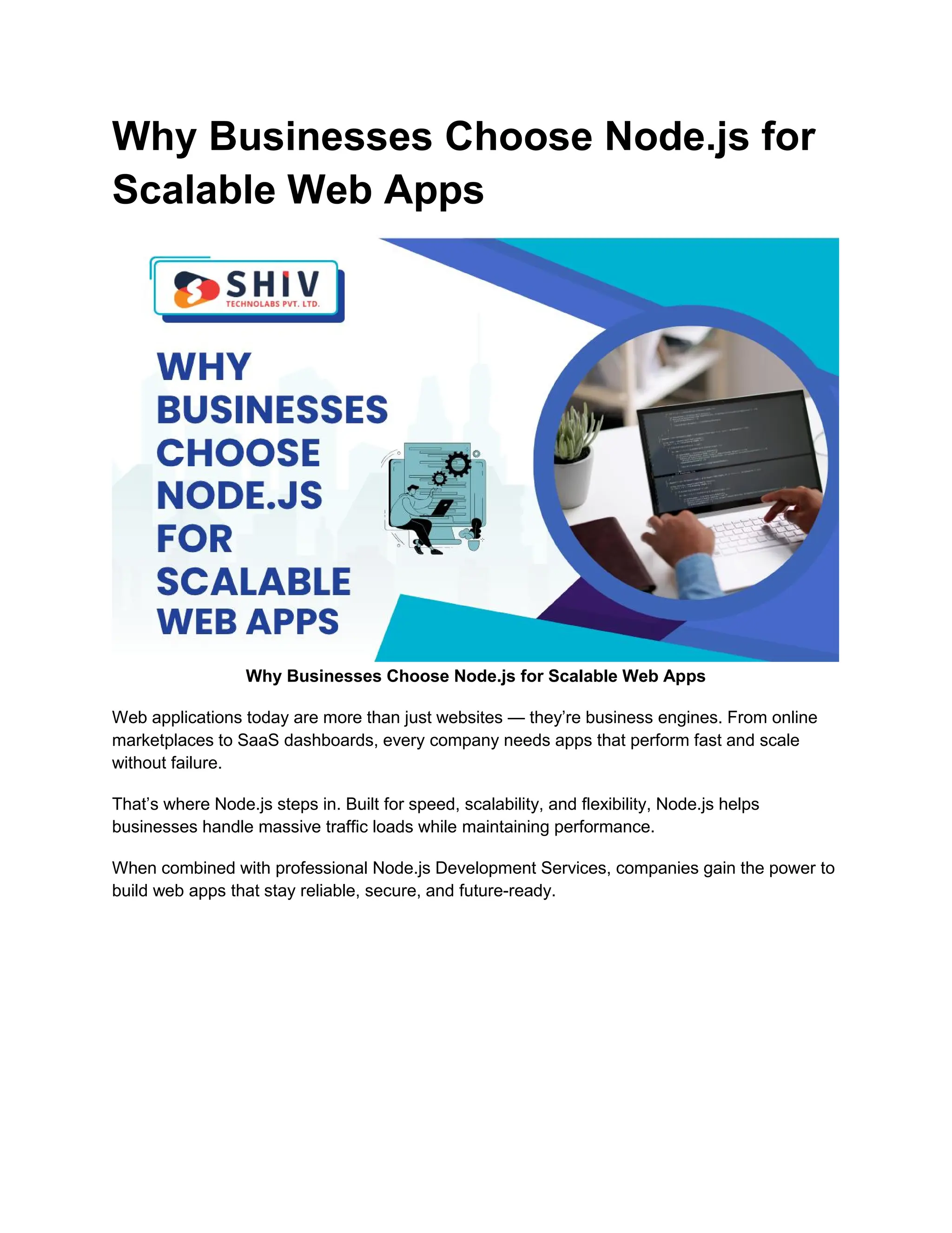 Why Businesses Choose Node.js for
Scalable Web Apps
Why Businesses Choose Node.js for Scalable Web Apps
Web applications today are more than just websites — they’re business engines. From online
marketplaces to SaaS dashboards, every company needs apps that perform fast and scale
without failure.
That’s where Node.js steps in. Built for speed, scalability, and flexibility, Node.js helps
businesses handle massive traffic loads while maintaining performance.
When combined with professional Node.js Development Services, companies gain the power to
build web apps that stay reliable, secure, and future-ready.
 