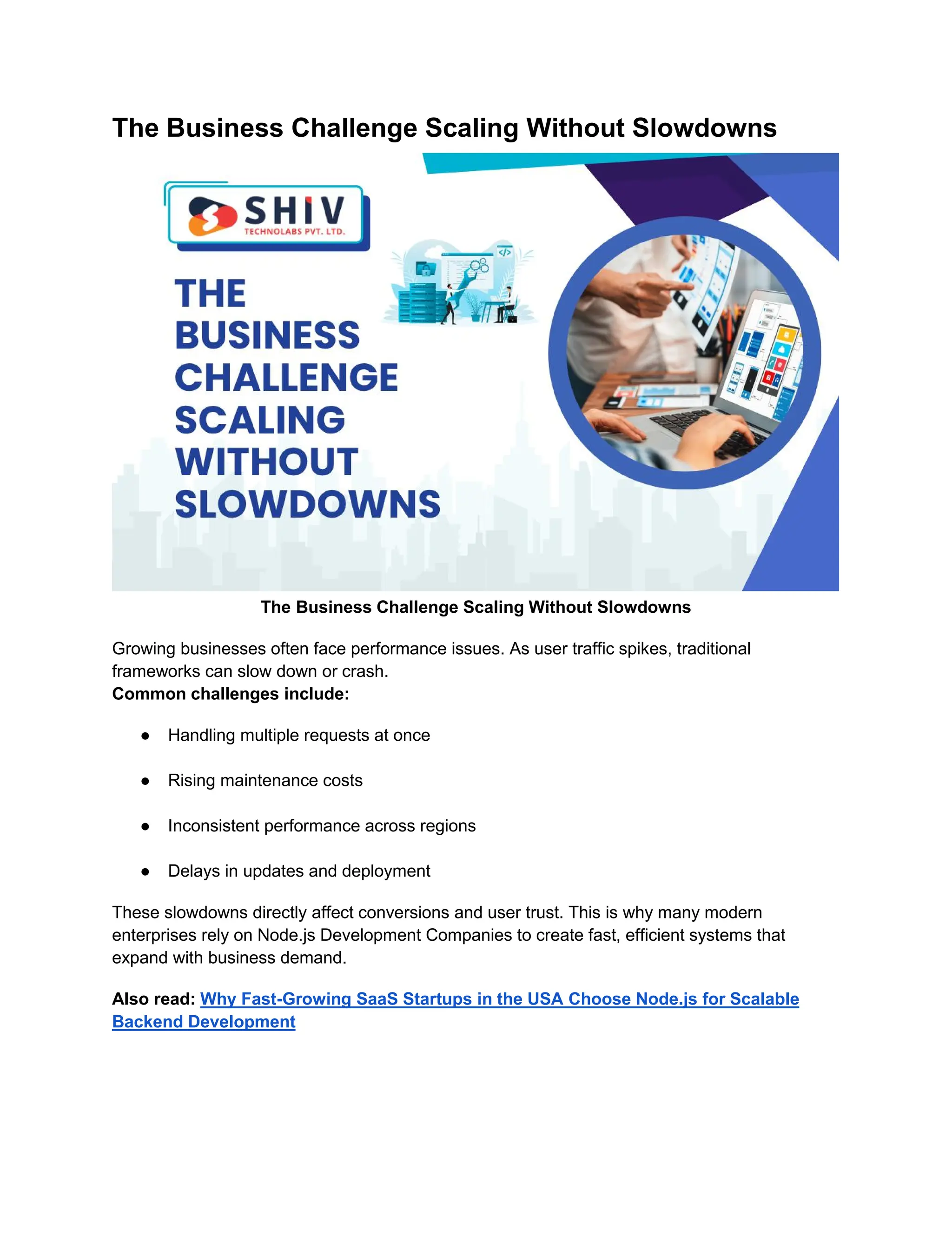 The Business Challenge Scaling Without Slowdowns
The Business Challenge Scaling Without Slowdowns
Growing businesses often face performance issues. As user traffic spikes, traditional
frameworks can slow down or crash.
Common challenges include:
● Handling multiple requests at once
● Rising maintenance costs
● Inconsistent performance across regions
● Delays in updates and deployment
These slowdowns directly affect conversions and user trust. This is why many modern
enterprises rely on Node.js Development Companies to create fast, efficient systems that
expand with business demand.
Also read: Why Fast-Growing SaaS Startups in the USA Choose Node.js for Scalable
Backend Development
 