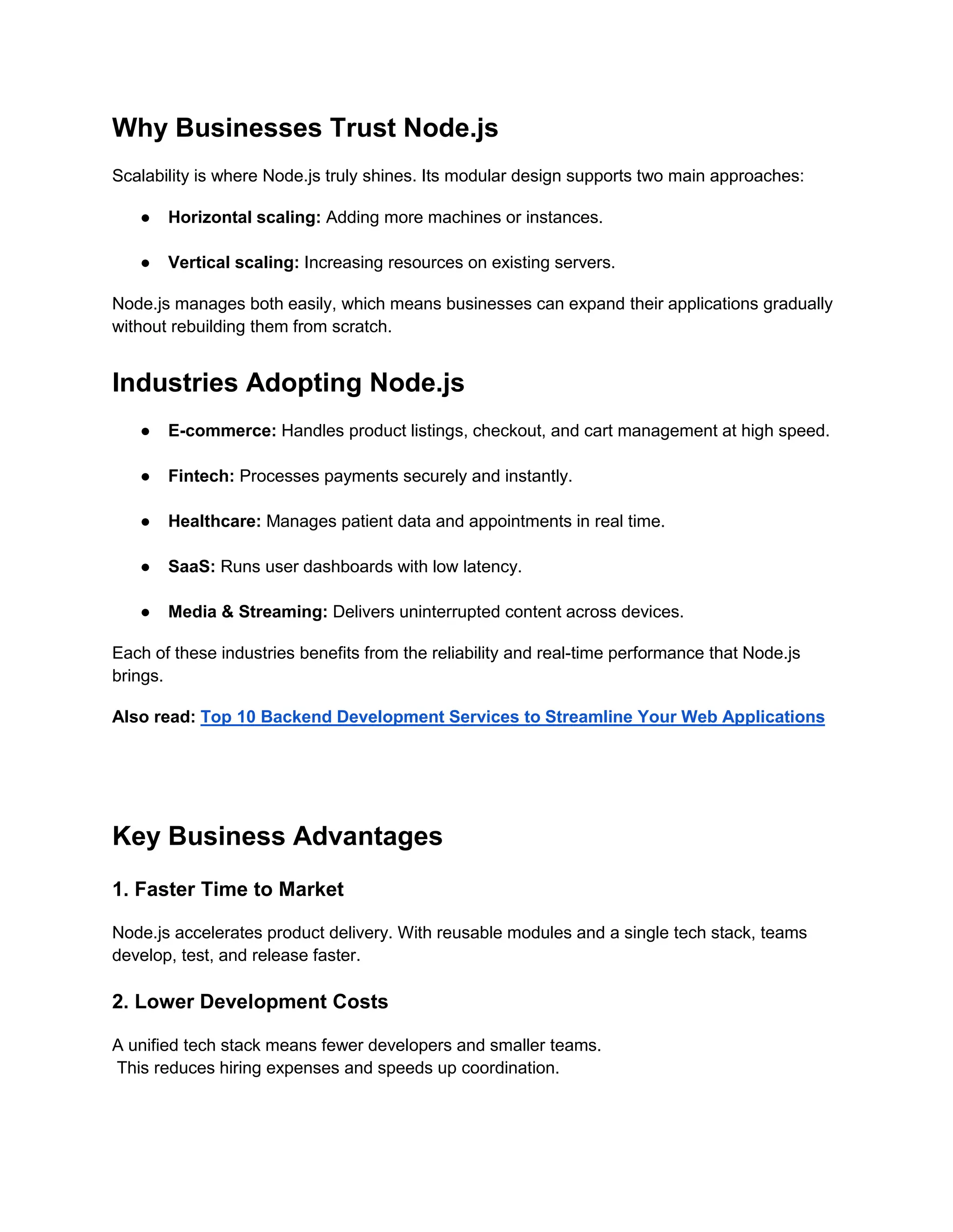 Why Businesses Trust Node.js
Scalability is where Node.js truly shines. Its modular design supports two main approaches:
● Horizontal scaling: Adding more machines or instances.
● Vertical scaling: Increasing resources on existing servers.
Node.js manages both easily, which means businesses can expand their applications gradually
without rebuilding them from scratch.
Industries Adopting Node.js
● E-commerce: Handles product listings, checkout, and cart management at high speed.
● Fintech: Processes payments securely and instantly.
● Healthcare: Manages patient data and appointments in real time.
● SaaS: Runs user dashboards with low latency.
● Media & Streaming: Delivers uninterrupted content across devices.
Each of these industries benefits from the reliability and real-time performance that Node.js
brings.
Also read: Top 10 Backend Development Services to Streamline Your Web Applications
Key Business Advantages
1. Faster Time to Market
Node.js accelerates product delivery. With reusable modules and a single tech stack, teams
develop, test, and release faster.
2. Lower Development Costs
A unified tech stack means fewer developers and smaller teams.
This reduces hiring expenses and speeds up coordination.
 