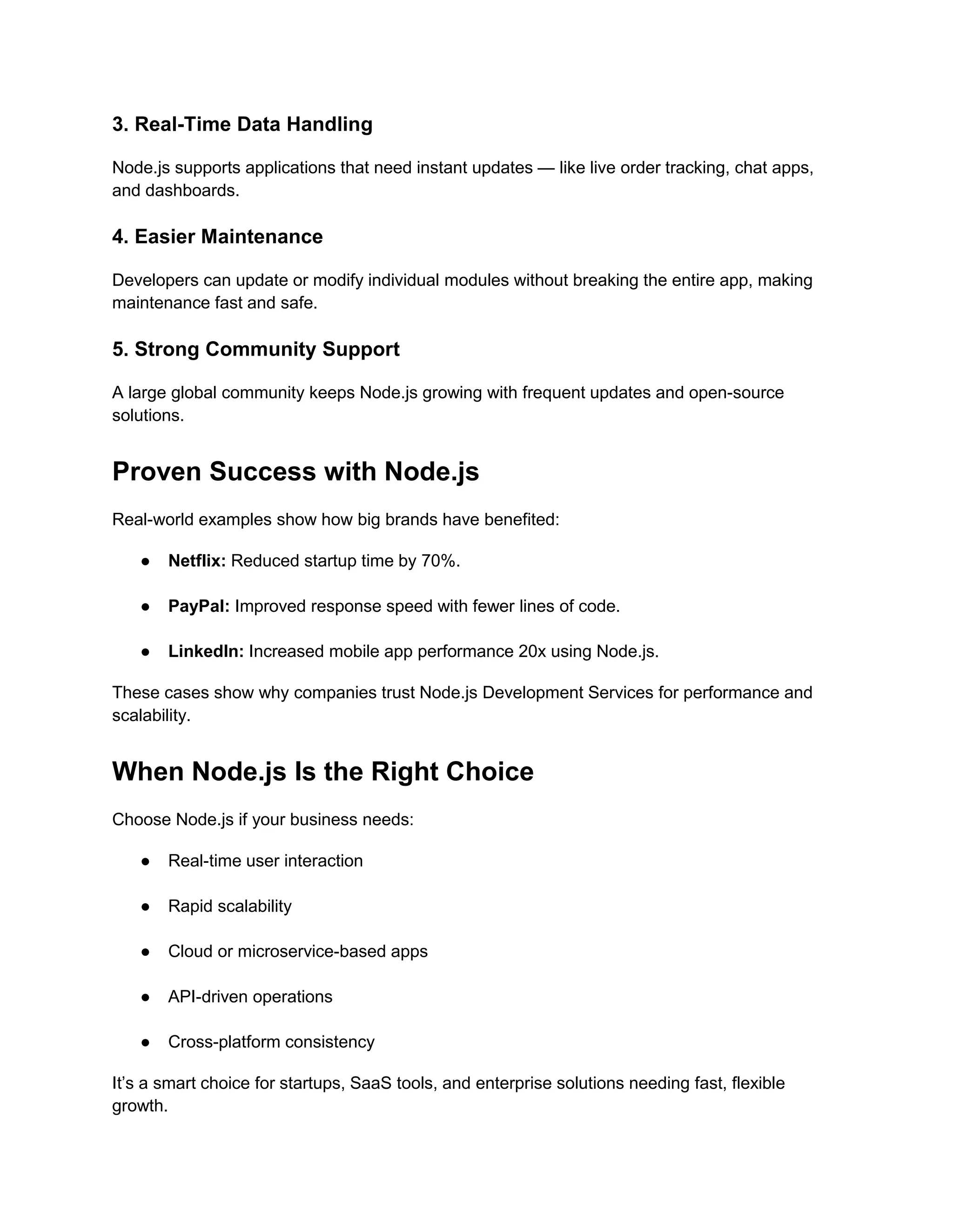 3. Real-Time Data Handling
Node.js supports applications that need instant updates — like live order tracking, chat apps,
and dashboards.
4. Easier Maintenance
Developers can update or modify individual modules without breaking the entire app, making
maintenance fast and safe.
5. Strong Community Support
A large global community keeps Node.js growing with frequent updates and open-source
solutions.
Proven Success with Node.js
Real-world examples show how big brands have benefited:
● Netflix: Reduced startup time by 70%.
● PayPal: Improved response speed with fewer lines of code.
● LinkedIn: Increased mobile app performance 20x using Node.js.
These cases show why companies trust Node.js Development Services for performance and
scalability.
When Node.js Is the Right Choice
Choose Node.js if your business needs:
● Real-time user interaction
● Rapid scalability
● Cloud or microservice-based apps
● API-driven operations
● Cross-platform consistency
It’s a smart choice for startups, SaaS tools, and enterprise solutions needing fast, flexible
growth.
 