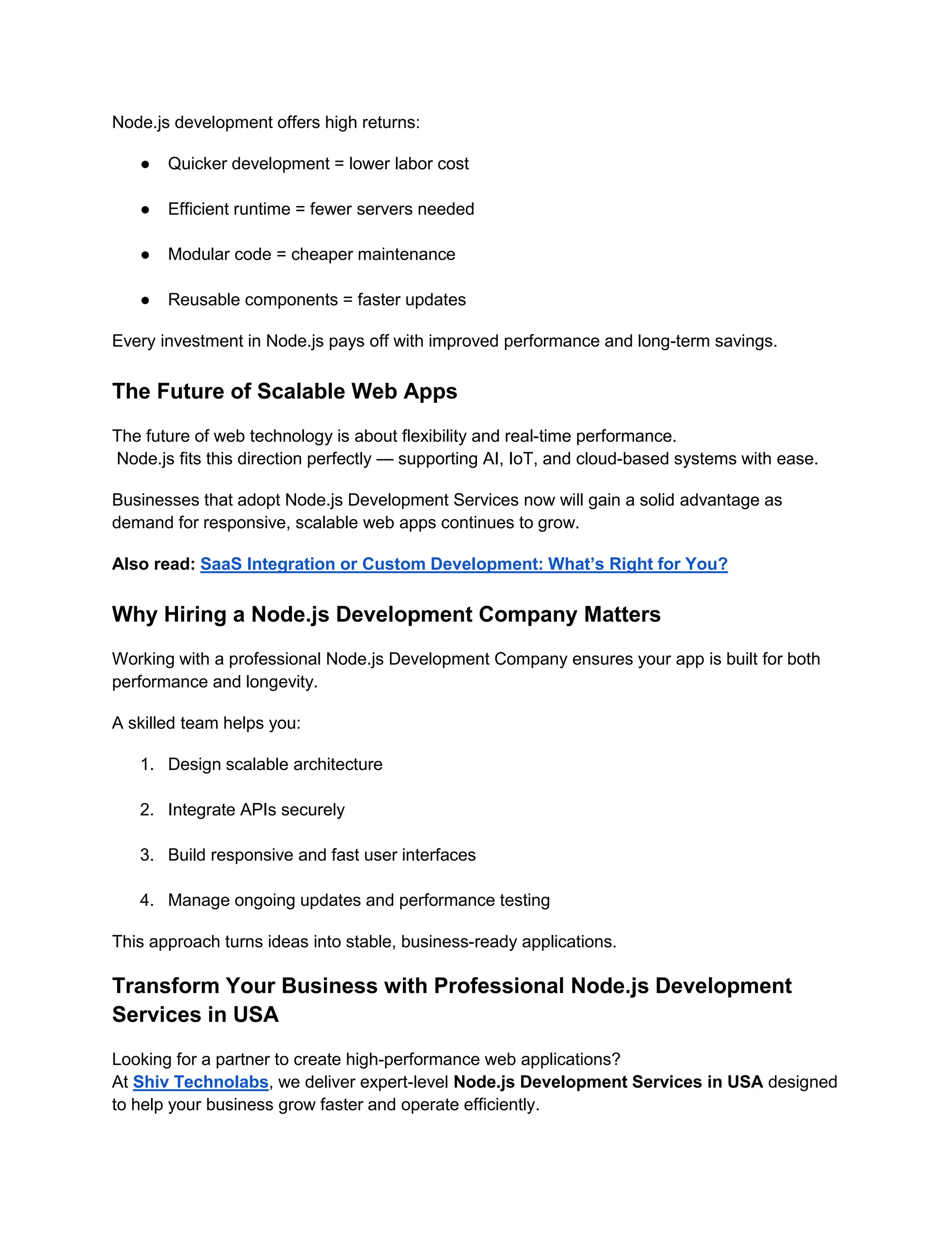 Node.js development offers high returns:
● Quicker development = lower labor cost
● Efficient runtime = fewer servers needed
● Modular code = cheaper maintenance
● Reusable components = faster updates
Every investment in Node.js pays off with improved performance and long-term savings.
The Future of Scalable Web Apps
The future of web technology is about flexibility and real-time performance.
Node.js fits this direction perfectly — supporting AI, IoT, and cloud-based systems with ease.
Businesses that adopt Node.js Development Services now will gain a solid advantage as
demand for responsive, scalable web apps continues to grow.
Also read: SaaS Integration or Custom Development: What’s Right for You?
Why Hiring a Node.js Development Company Matters
Working with a professional Node.js Development Company ensures your app is built for both
performance and longevity.
A skilled team helps you:
1. Design scalable architecture
2. Integrate APIs securely
3. Build responsive and fast user interfaces
4. Manage ongoing updates and performance testing
This approach turns ideas into stable, business-ready applications.
Transform Your Business with Professional Node.js Development
Services in USA
Looking for a partner to create high-performance web applications?
At Shiv Technolabs, we deliver expert-level Node.js Development Services in USA designed
to help your business grow faster and operate efficiently.
 