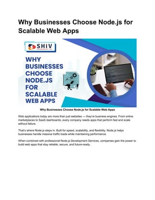 Why Businesses Choose Node.js for
Scalable Web Apps
Why Businesses Choose Node.js for Scalable Web Apps
Web applications today are more than just websites — they’re business engines. From online
marketplaces to SaaS dashboards, every company needs apps that perform fast and scale
without failure.
That’s where Node.js steps in. Built for speed, scalability, and flexibility, Node.js helps
businesses handle massive traffic loads while maintaining performance.
When combined with professional Node.js Development Services, companies gain the power to
build web apps that stay reliable, secure, and future-ready.
 