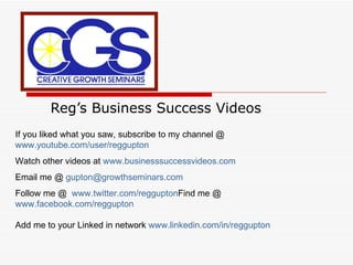 Reg’s Business Success Videos If you liked what you saw, subscribe to my channel @  www.youtube.com/user/reggupton Watch other videos at  www.businesssuccessvideos.com Email me @  [email_address] Follow me @  www.twitter.com/reggupton Find me @  www.facebook.com/reggupton   Add me to your Linked in network  www.linkedin.com/in/reggupton 