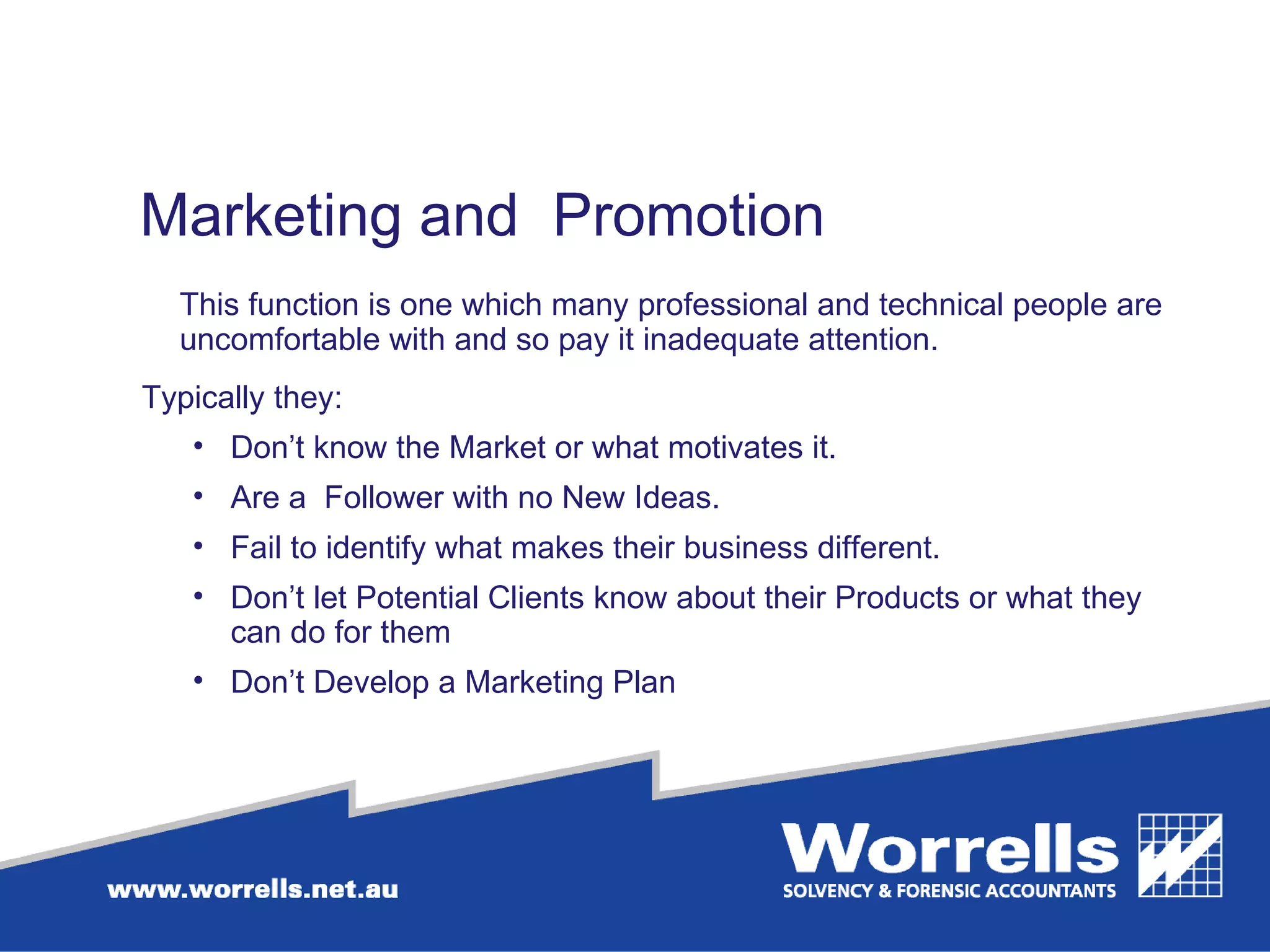 Marketing and  Promotion This function is one which many professional and technical people are uncomfortable with and so pay it inadequate attention. Typically they: Don’t know the Market or what motivates it. Are a  Follower with no New Ideas. Fail to identify what makes their business different. Don’t let Potential Clients know about their Products or what they can do for them Don’t Develop a Marketing Plan 
