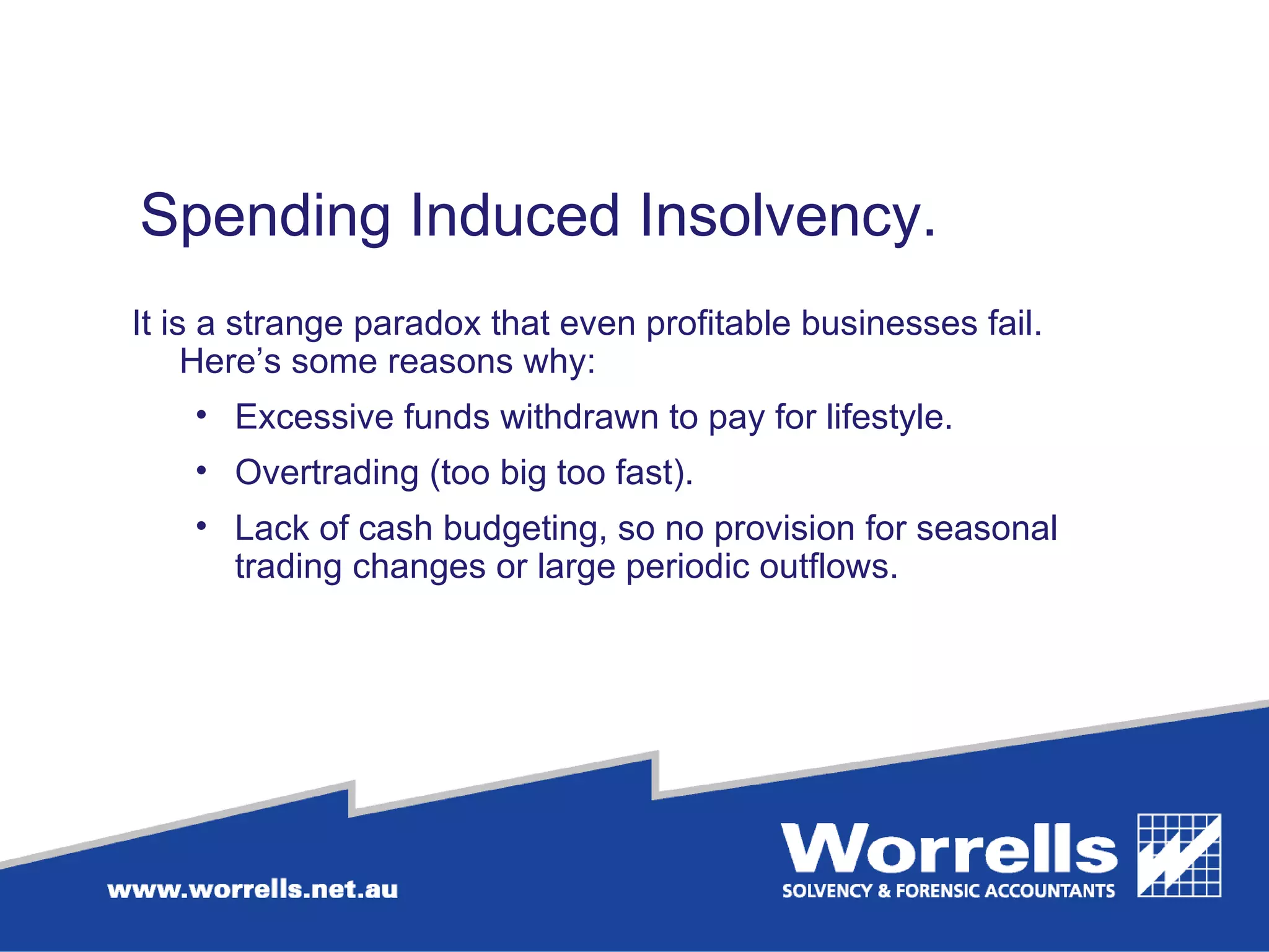Spending Induced Insolvency.  It is a strange paradox that even profitable businesses fail. Here’s some reasons why: Excessive funds withdrawn to pay for lifestyle. Overtrading (too big too fast). Lack of cash budgeting, so no provision for seasonal trading changes or large periodic outflows. 