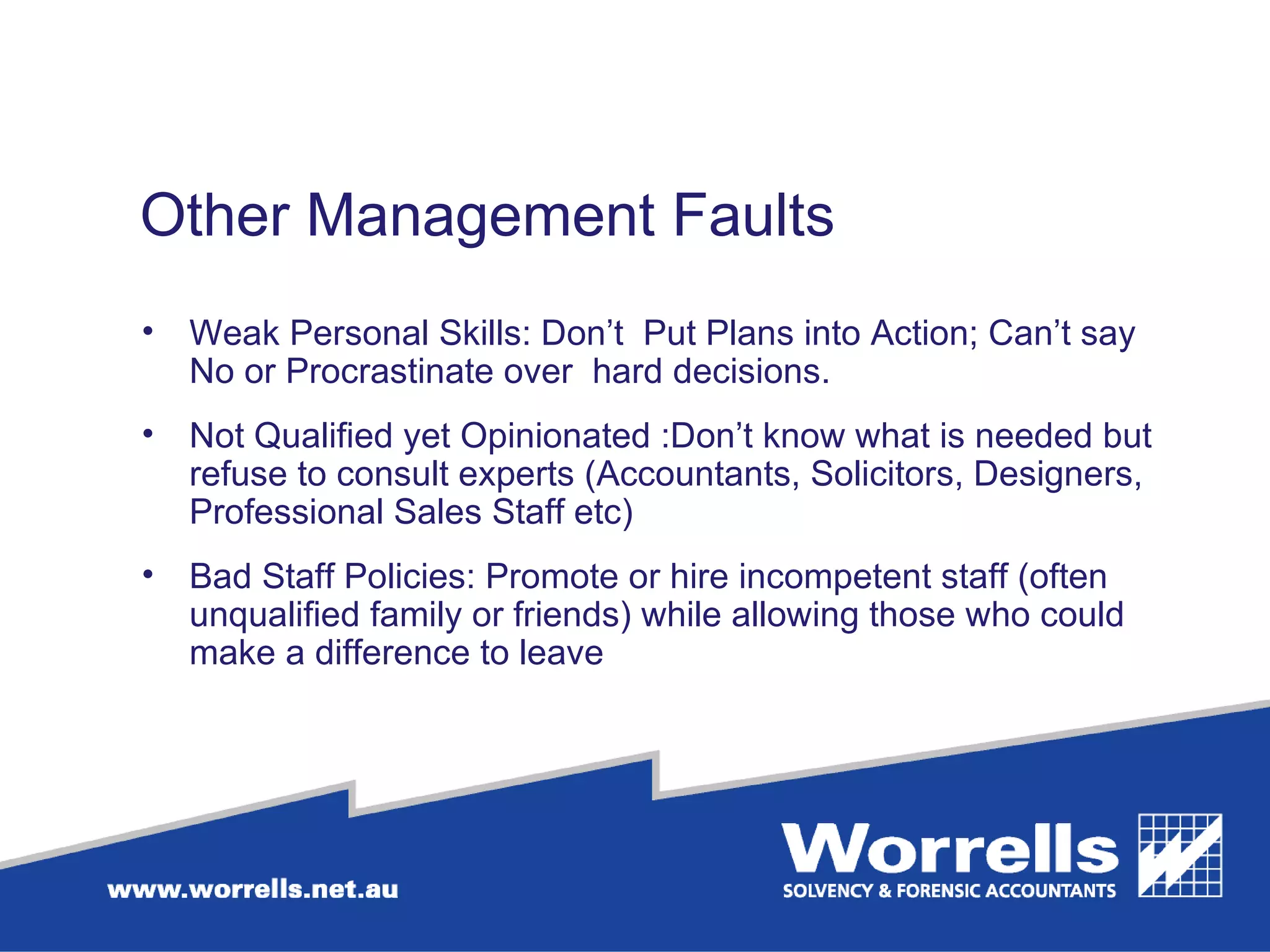 Other Management Faults  Weak Personal Skills: Don’t  Put Plans into Action; Can’t say No or Procrastinate over  hard decisions. Not Qualified yet Opinionated :Don’t know what is needed but refuse to consult experts (Accountants, Solicitors, Designers, Professional Sales Staff etc)  Bad Staff Policies: Promote or hire incompetent staff (often unqualified family or friends) while allowing those who could make a difference to leave  