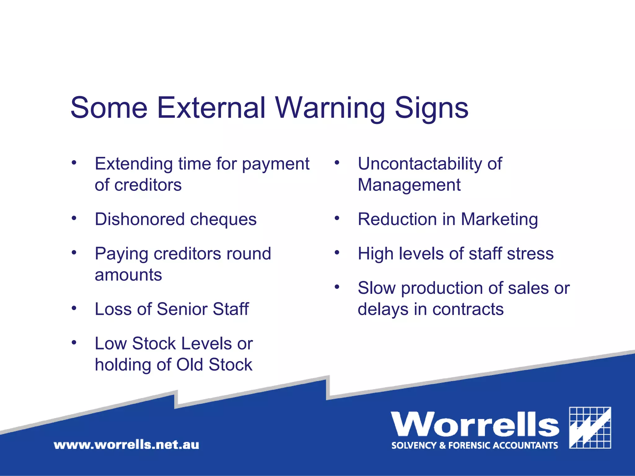 Some External Warning Signs Extending time for payment of creditors Dishonored cheques Paying creditors round amounts Loss of Senior Staff Low Stock Levels or holding of Old Stock Uncontactability of Management Reduction in Marketing High levels of staff stress Slow production of sales or delays in contracts  