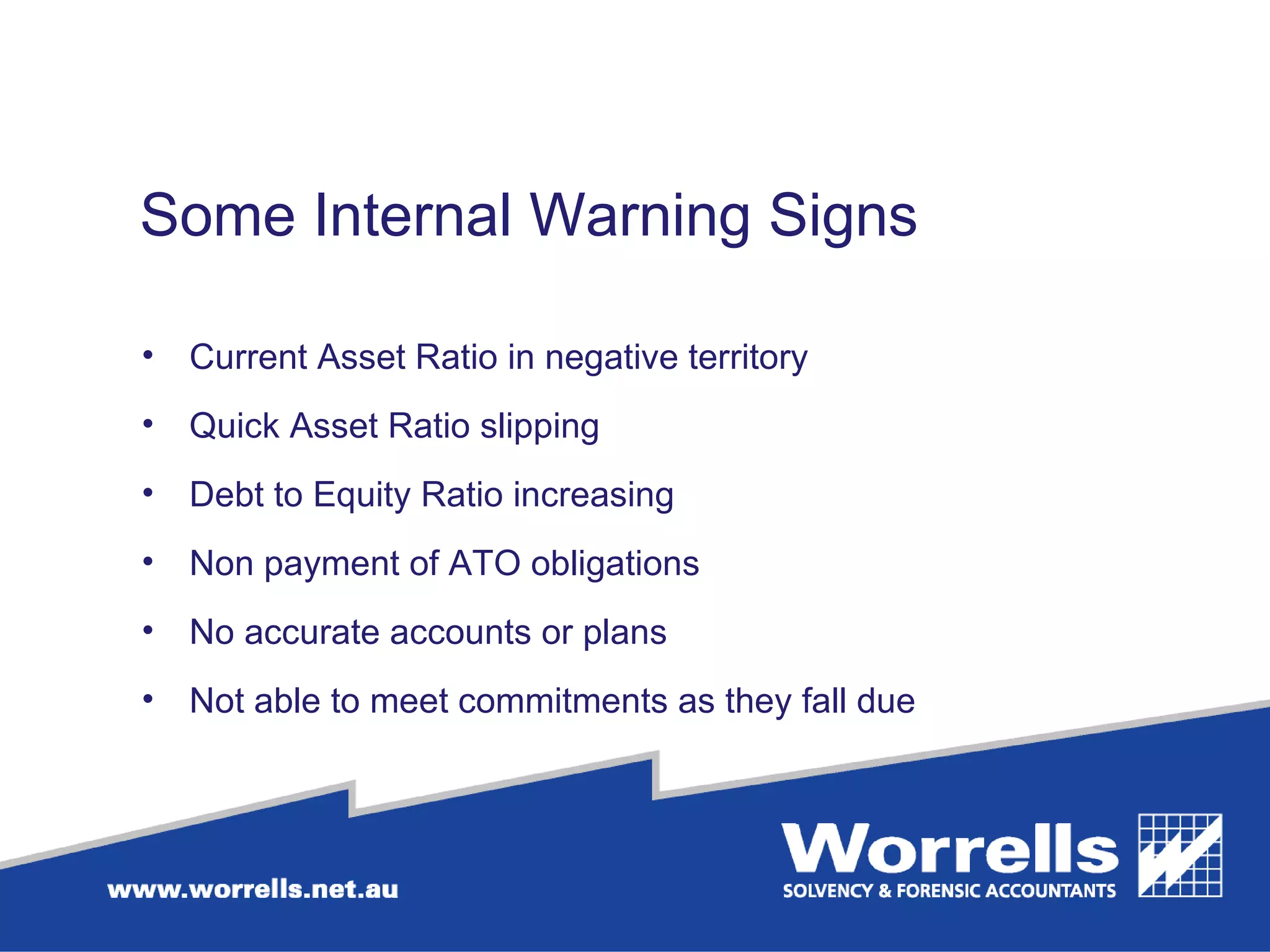 Some Internal Warning Signs Current Asset Ratio in negative territory Quick Asset Ratio slipping Debt to Equity Ratio increasing Non payment of ATO obligations No accurate accounts or plans  Not able to meet commitments as they fall due 