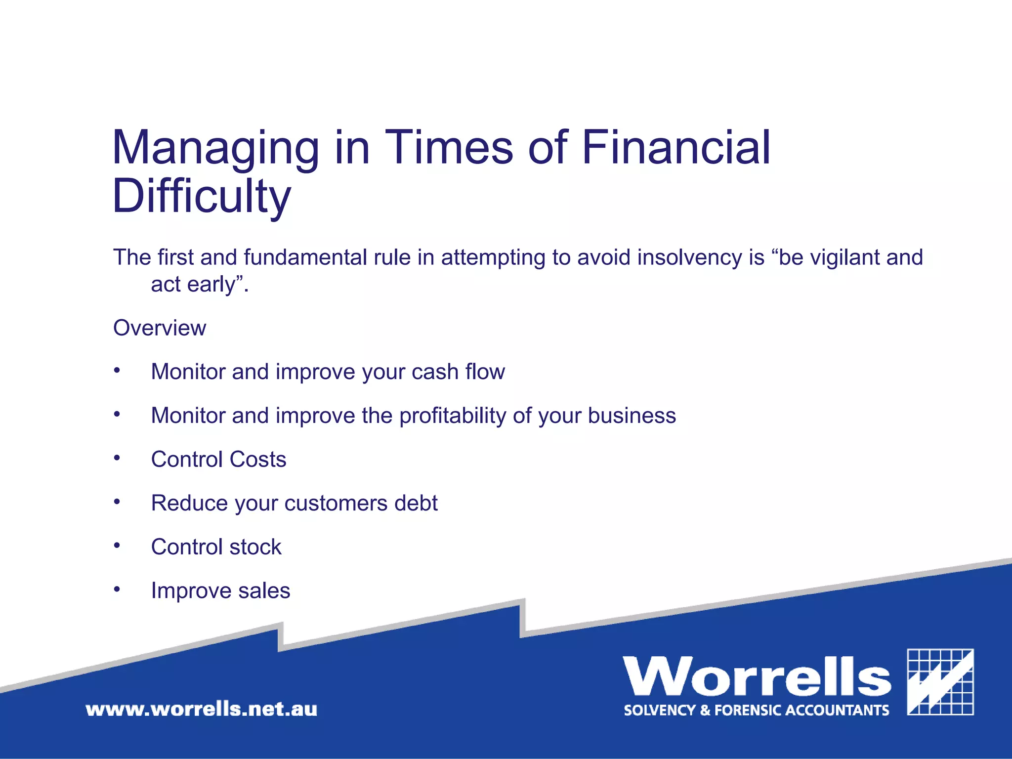 Managing in Times of Financial Difficulty The first and fundamental rule in attempting to avoid insolvency is “be vigilant and act early”.  Overview Monitor and improve your cash flow Monitor and improve the profitability of your business Control Costs Reduce your customers debt Control stock Improve sales 