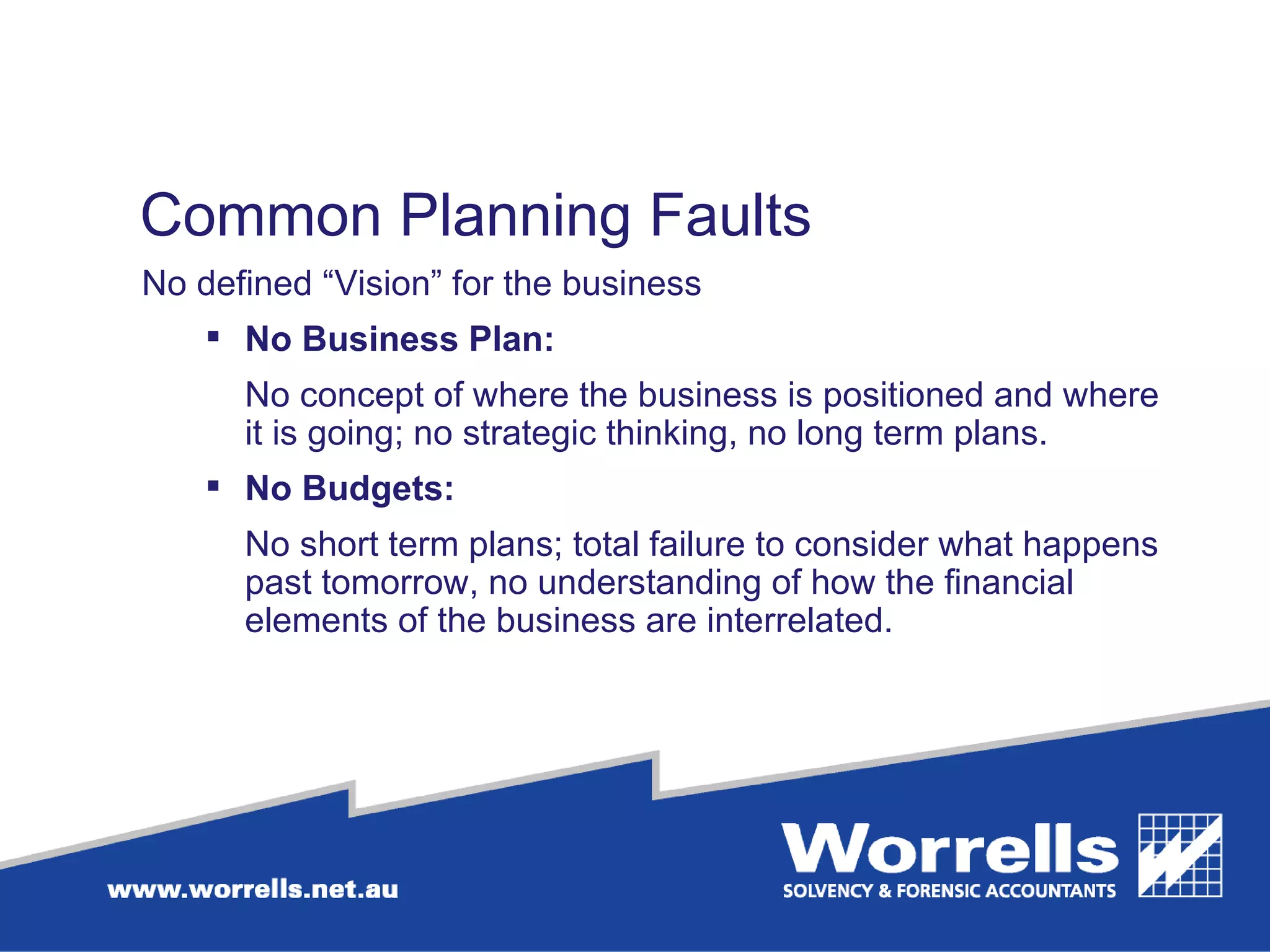 Common Planning Faults  No defined “Vision” for the business  No Business Plan:  No concept of where the business is positioned and where it is going; no strategic thinking, no long term plans. No Budgets: No short term plans; total failure to consider what happens past tomorrow, no understanding of how the financial elements of the business are interrelated.  