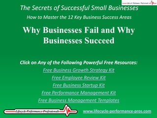 The Secrets of Successful Small Businesses How to Master the 12 Key Business Success Areas Why Businesses Fail and Why Businesses Succeed Click on Any of the Following Powerful Free Resources: Free Business Growth Strategy Kit Free Employee Review Kit Free Business Startup Kit Free Performance Management Kit Free Business Management Templates www.lifecycle-performance-pros.com 