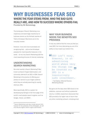 Why Businesses Fear SEO                                                                                 PAGE 1




WHY BUSINESSES FEAR SEO
WHERE THE FEAR STEMS FROM, WHO THE BAD GUYS
REALLY ARE, AND HOW TO SUCCEED WHERE OTHERS FAIL
Provided by Mr Marketology


The landscape of Search Marketing is as
mysterious and seemingly treacherous to
                                                            WHY YOUR BUSINESS
business owners as the farthest reaches of
                                                            NEEDS THE BENEFITS SEO
Tibet’s Himalayan Mountains are to the
                                                            PROVIDES
everyday traveler.
                                                            It may very well be that the more you feel you

However, more and more businesses are                       need SEO, the more distrusting you are of its

recognizing that – just as the Himalayas                    ability to truly impact your bottom line.

possess the most beautiful treasures in the



                                                            “
world – so too may Search Marketing hold the
                                                                SEO isn’t easy.
most rewarding fortunes of internet marketing.
                                                                However, in an
                                                                advertising
UNDERSTANDING                                                   world where very
SEARCH MARKETING                                                few things can
But what exactly is Search Marketing? Also
known as Search Engine Optimization, and
commonly referred to as SEO or SEM, Search
                                                                be counted on,
                                                                SEO is a
                                                                reassuringly
                                                                                                    ”
Marketing is the practice of offering your
                                                                safe investment.
product or service to your target audience
                                                                ~ Tad Clarke, Editorial Director,
while they are actively searching for exactly                   Marketing Sherpa
what you offer.

                                                            But gone are the days when SEO stood on the
More specifically, SEO is a system for
                                                            sidelines, unproven and without substantial
developing top listings on the front page of the
                                                            returns. In 2006, researchers discovered that
world’s most popular search engines, such as
                                                            SEO provided a far higher rate of return than
Google, Yahoo!, and MSN1.
                                                            any other marketing outreach, including email

1
 Search Marketing could also include pay-per-click,
however for the purposes of this whitepaper, we will
only discuss organic search engine optimization.



Copyright © 2011 SEO Consultant Mr Marketology |       1-888-523-6042   |   www.mrmarketology.com
 