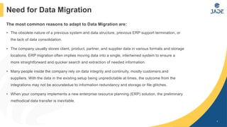 The most common reasons to adapt to Data Migration are:
• The obsolete nature of a previous system and data structure, previous ERP support termination, or
the lack of data consolidation.
• The company usually stores client, product, partner, and supplier data in various formats and storage
locations. ERP migration often implies moving data into a single, intertwined system to ensure a
more straightforward and quicker search and extraction of needed information.
• Many people inside the company rely on data integrity and continuity, mostly customers and
suppliers. With the data in the existing setup being unpredictable at times, the outcome from the
integrations may not be accuratedue to information redundancy and storage or file glitches.
• When your company implements a new enterprise resource planning (ERP) solution, the preliminary
methodical data transfer is inevitable.
4
Need for Data Migration
 