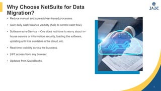• Reduce manual and spreadsheet-based processes.
• Gain daily cash balance visibility (help to control cash flow).
• Software-as-a-Service – One does not have to worry about in-
house servers or information security, loading the software,
updating until it is available in the cloud, etc.
• Real-time visibility across the business.
• 24/7 access from any browser.
• Updates from QuickBooks.
5
Why Choose NetSuite for Data
Migration?
 