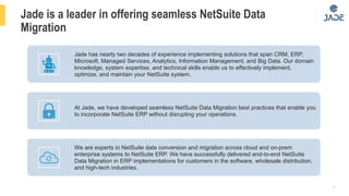 8
Jade is a leader in offering seamless NetSuite Data
Migration
Jade has nearly two decades of experience implementing solutions that span CRM, ERP,
Microsoft, Managed Services, Analytics, Information Management, and Big Data. Our domain
knowledge, system expertise, and technical skills enable us to effectively implement,
optimize, and maintain your NetSuite system.
At Jade, we have developed seamless NetSuite Data Migration best practices that enable you
to incorporate NetSuite ERP without disrupting your operations.
We are experts in NetSuite data conversion and migration across cloud and on-prem
enterprise systems to NetSuite ERP. We have successfully delivered end-to-end NetSuite
Data Migration in ERP implementations for customers in the software, wholesale distribution,
and high-tech industries.
 