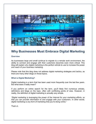 Why Businesses Must Embrace Digital Marketing
Overview
As businesses large and small continue to migrate to a remote work environment, the
ability to connect and engage with their customers becomes even more critical. This
blog will explain why digital marketing is the perfect vehicle to use to increase the power
and reach of your business marketing.
Please note that this blog does not address digital marketing strategies and tactics, as
there are many other blogs on those topics.
What is Digital Marketing?
Digital marketing is a term that has been used more frequently over the last few years.
But what does it really mean?
If you perform an online search for the term, you’ll likely find numerous articles,
definitions and blogs on the topic, often with conflicting points of view. However, in
reality, the definition of digital marketing is actually very simple.
“Digital marketing is leveraging the power of the Internet for your marketing efforts, so
that you can provide information to and engage with your customers. In other words,
digital marketing is any form of marketing that you’re doing online.”
That’s it.
 