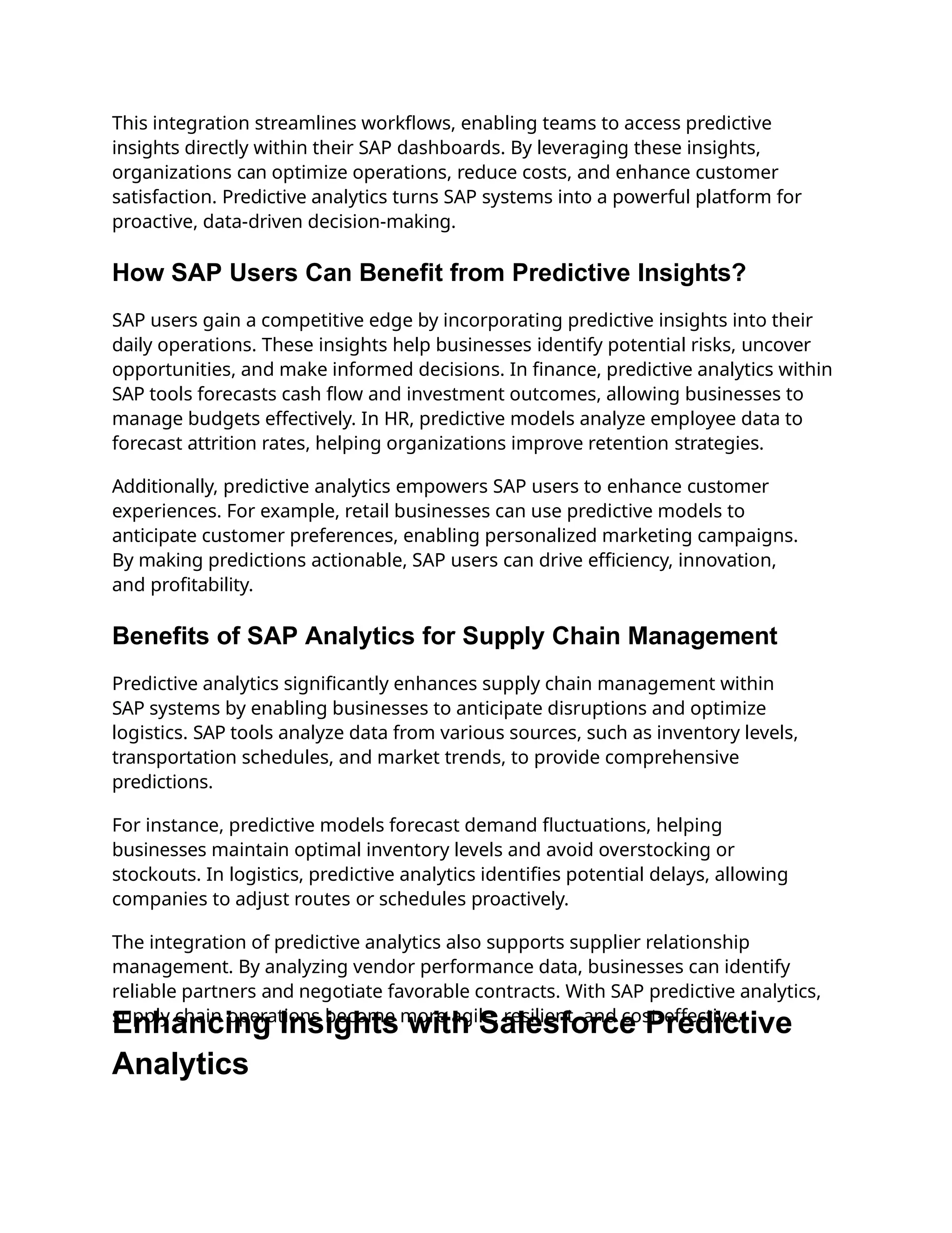 This integration streamlines workflows, enabling teams to access predictive
insights directly within their SAP dashboards. By leveraging these insights,
organizations can optimize operations, reduce costs, and enhance customer
satisfaction. Predictive analytics turns SAP systems into a powerful platform for
proactive, data-driven decision-making.
How SAP Users Can Benefit from Predictive Insights?
SAP users gain a competitive edge by incorporating predictive insights into their
daily operations. These insights help businesses identify potential risks, uncover
opportunities, and make informed decisions. In finance, predictive analytics within
SAP tools forecasts cash flow and investment outcomes, allowing businesses to
manage budgets effectively. In HR, predictive models analyze employee data to
forecast attrition rates, helping organizations improve retention strategies.
Additionally, predictive analytics empowers SAP users to enhance customer
experiences. For example, retail businesses can use predictive models to
anticipate customer preferences, enabling personalized marketing campaigns.
By making predictions actionable, SAP users can drive efficiency, innovation,
and profitability.
Benefits of SAP Analytics for Supply Chain Management
Predictive analytics significantly enhances supply chain management within
SAP systems by enabling businesses to anticipate disruptions and optimize
logistics. SAP tools analyze data from various sources, such as inventory levels,
transportation schedules, and market trends, to provide comprehensive
predictions.
For instance, predictive models forecast demand fluctuations, helping
businesses maintain optimal inventory levels and avoid overstocking or
stockouts. In logistics, predictive analytics identifies potential delays, allowing
companies to adjust routes or schedules proactively.
The integration of predictive analytics also supports supplier relationship
management. By analyzing vendor performance data, businesses can identify
reliable partners and negotiate favorable contracts. With SAP predictive analytics,
supply chain operations become more agile, resilient, and cost-effective.
Enhancing Insights with Salesforce Predictive
Analytics
 