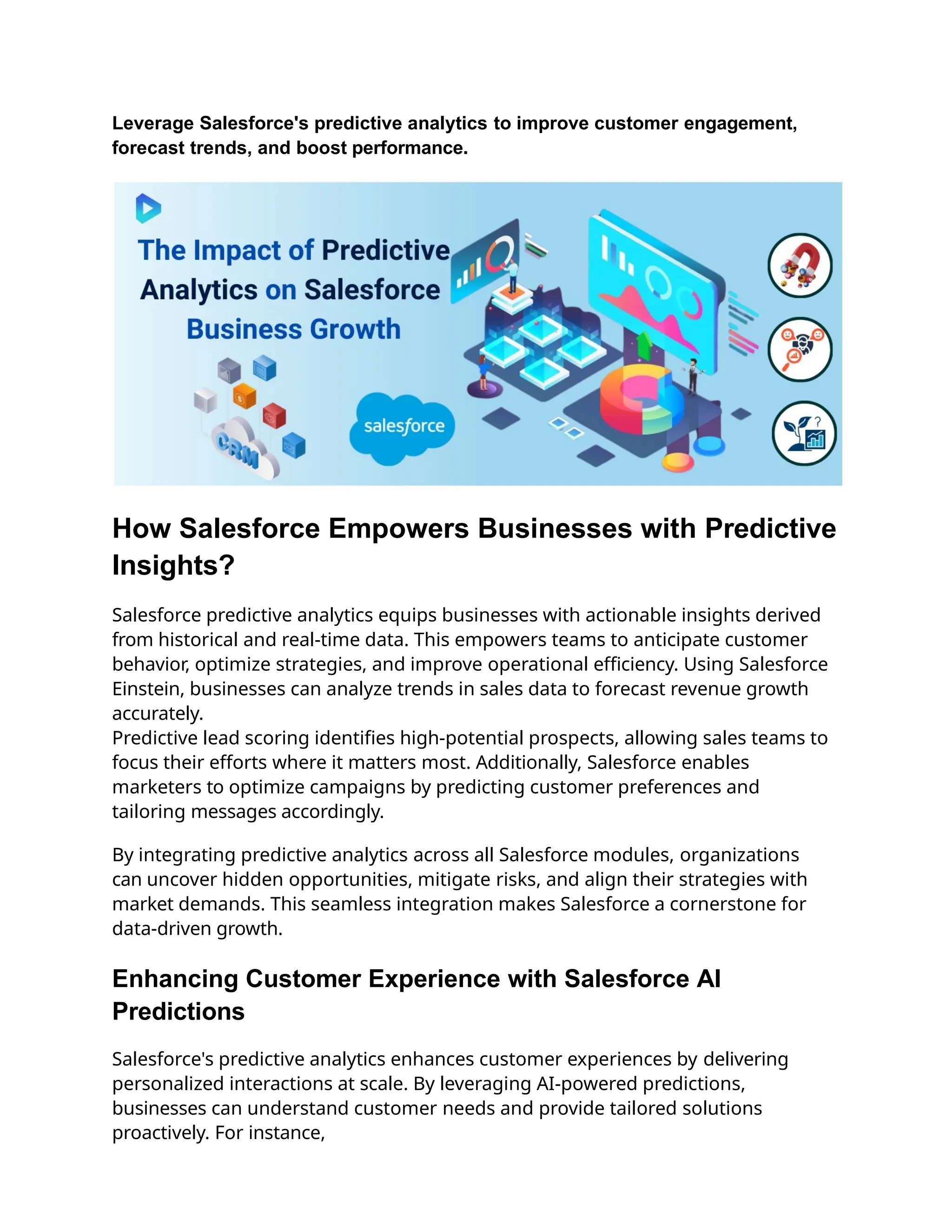 Leverage Salesforce's predictive analytics to improve customer engagement,
forecast trends, and boost performance.
How Salesforce Empowers Businesses with Predictive
Insights?
Salesforce predictive analytics equips businesses with actionable insights derived
from historical and real-time data. This empowers teams to anticipate customer
behavior, optimize strategies, and improve operational efficiency. Using Salesforce
Einstein, businesses can analyze trends in sales data to forecast revenue growth
accurately.
Predictive lead scoring identifies high-potential prospects, allowing sales teams to
focus their efforts where it matters most. Additionally, Salesforce enables
marketers to optimize campaigns by predicting customer preferences and
tailoring messages accordingly.
By integrating predictive analytics across all Salesforce modules, organizations
can uncover hidden opportunities, mitigate risks, and align their strategies with
market demands. This seamless integration makes Salesforce a cornerstone for
data-driven growth.
Enhancing Customer Experience with Salesforce AI
Predictions
Salesforce's predictive analytics enhances customer experiences by delivering
personalized interactions at scale. By leveraging AI-powered predictions,
businesses can understand customer needs and provide tailored solutions
proactively. For instance,
 