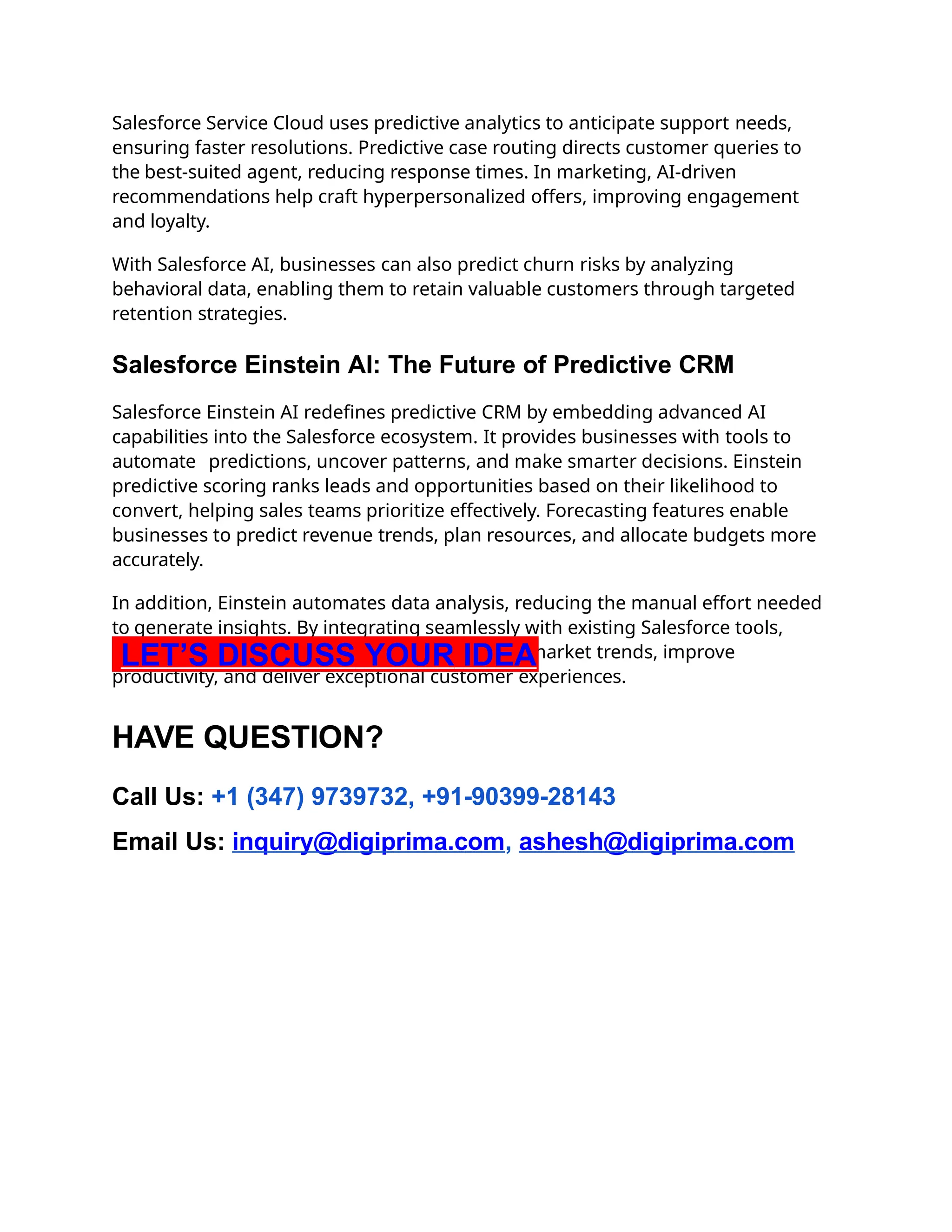 Salesforce Service Cloud uses predictive analytics to anticipate support needs,
ensuring faster resolutions. Predictive case routing directs customer queries to
the best-suited agent, reducing response times. In marketing, AI-driven
recommendations help craft hyperpersonalized offers, improving engagement
and loyalty.
With Salesforce AI, businesses can also predict churn risks by analyzing
behavioral data, enabling them to retain valuable customers through targeted
retention strategies.
Salesforce Einstein AI: The Future of Predictive CRM
Salesforce Einstein AI redefines predictive CRM by embedding advanced AI
capabilities into the Salesforce ecosystem. It provides businesses with tools to
automate predictions, uncover patterns, and make smarter decisions. Einstein
predictive scoring ranks leads and opportunities based on their likelihood to
convert, helping sales teams prioritize effectively. Forecasting features enable
businesses to predict revenue trends, plan resources, and allocate budgets more
accurately.
In addition, Einstein automates data analysis, reducing the manual effort needed
to generate insights. By integrating seamlessly with existing Salesforce tools,
Einstein empowers businesses to stay ahead of market trends, improve
productivity, and deliver exceptional customer experiences.
LET’S DISCUSS YOUR IDEA
HAVE QUESTION?
Call Us: +1 (347) 9739732, +91-90399-28143
Email Us: inquiry@digiprima.com, ashesh@digiprima.com
 